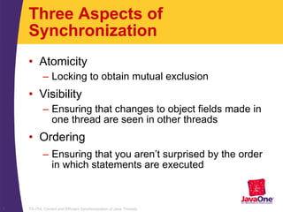 TS-754, Correct and Efficient Synchronization of Java Threads7
Three Aspects of
Synchronization
• Atomicity
– Locking to obtain mutual exclusion
• Visibility
– Ensuring that changes to object fields made in
one thread are seen in other threads
• Ordering
– Ensuring that you aren’t surprised by the order
in which statements are executed
 