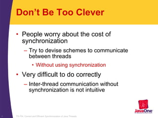 TS-754, Correct and Efficient Synchronization of Java Threads8
Don’t Be Too Clever
• People worry about the cost of
synchronization
– Try to devise schemes to communicate
between threads
• Without using synchronization
• Very difficult to do correctly
– Inter-thread communication without
synchronization is not intuitive
 