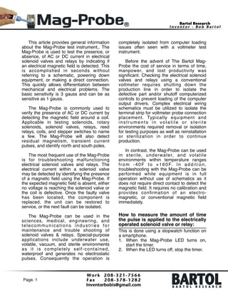 This article provides general information
about the Mag-Probe test instrument,. The
Mag-Probe is used to test the presence, or
absence, of AC or DC current in electrical
solenoid valves and relays by indicating if
an electrical magnetic ﬁeld is detected. This
is accomplished in seconds without
referring to a schematic, powering down
equipment, or making a direct connection.
This quickly allows differentiation between
mechanical and electrical problems. The
basic sensitivity is 3 gauss and can be as
sensitive as 1 gauss.!

!

The Mag-Probe is commonly used to
verify the presence of AC or DC current by
detecting the magnetic ﬁeld around a coil.
Applicable in testing solenoids, rotary
solenoids, solenoid valves, relays, reed
relays, coils, and stepper switches to name
a few. The Mag-Probe will also detect
residual magnetism, transient current
pulses, and identify north and south poles. !

!

The most frequent use of the Mag-Probe
is for troubleshooting malfunctioning
electrical solenoid valves and relays. The
electrical current within a solenoid valve
may be detected by identifying the presence
of a magnetic ﬁeld using the Mag-Probe. If
the expected magnetic ﬁeld is absent, either
no voltage is reaching the solenoid valve or
the coil is defective. Once the faulty valve
has been located, the component is
replaced, the unit can be restored to
service, or the next fault can be isolated. !

!

The Mag-Probe can be used in the
sciences, medical, engineering, and
telecommunications industries for
maintenance and trouble shooting of
solenoid valves & relays. Special-purpose
applications include underwater use,
volatile, vacuum, and sterile environments
as it is completely self-contained,
waterproof and generates no electrostatic
pulses. Consequently the operation is

Page. 1 !

completely isolated from computer loading
issues often seen with a voltmeter test
instrument. !

!

Before the advent of The Bartol MagProbe the cost of service in terms of time,
manpower, and lost productivity was
signiﬁcant. Checking the electrical solenoid
valves and relays using a conventional
voltmeter requires shutting down the
production line in order to isolate the
defective part and/or shutoff computerized
controls to prevent loading of the computer
output drivers. Complex electrical wiring
schematics must be utilized to isolate the
terminal strip for voltmeter probe connection
placement. Typically equipment and
instruments in volatile or sterile
environments required removal or isolation
for testing purposes as well as reinstallation
or sterilization in order to continue
production. !

!

In contrast, the Mag-Probe can be used
in sterile, underwater, and volatile
environments within temperature ranges
f r o m - 4 0 F t o + 1 6 0 F. I n a d d i t i o n ,
troubleshooting with the Mag-Probe can be
performed while equipment is in full
operation without use of schematics as it
does not require direct contact to detect the
magnetic ﬁeld. It requires no calibration and
provides conﬁrmation of an electromagnetic, or conventional magnetic ﬁeld
immediately. !

!

How to measure the amount of time
the pulse is applied to the electrically
operated solenoid valve or relay:!
This is done using a stopwatch function on
a smartphone. !
1. When the Mag-Probe LED turns on,
start the timer. !
2. When the LED turns off, stop the timer. 

 
