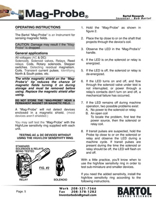 OPERATING INSTRUCTIONS!

!

1. Hold the “Mag-Probe" as shown in
ﬁgure 2. 

!

2. Place the tip close to or on the shaft that
projects through the device’s coil. 

General applications!

3. Observe the LED in the “Mag-Probe’s"
handle. 

!

The Bartol “Mag-Probe" is an Instrument for
sensing magnetic ﬁelds.!

!

CAUTION: Damage may result if the "MagProbe" Is dropped.!

!

All voltages (AC & DC)!
Solenoids, Solenoid valves, Relays, Reed
relays, Coils, Rotary solenoids, Stepper
switches, Detecting residual magnetism,
Coils, Transient current pulses, Identifying
North & South poles, etc.!

4. If the LED is on,the solenoid or relay is
energized. 

!

5. If the LED is off, the solenoid or relay is
de-energized. 

!

The white magnetic shield on the “MagProbe’s" tip reduces the chance of
magnetic ﬁelds turning it on during
storage and must be removed before
using. Replace the magnetic shield after
using.!

!
!

6. If the LED turns on and off, and ﬂow
through the solenoid valve under test is
not interrupted, or power through a
relay’s contacts don’t turn on and off, a
mechanical failure has occurred.  

!

DO NOT STORE THE “MAG-PROBE" NEAR A
PERMANENT MAGNET OR MAGNETIC FIELD.!

A “Mag-Probe" will not detect devices
enclosed in a magnetic shield. (most
devices aren’t shielded.)!

7. If the LED remains off during machine
operation, two possible problems exist:!
A. No power to the solenoid or relay.!
B. An open coil 
To locate the problem, ﬁrst test the
power source, then the solenoid or
relay coil. 

!

You may self test the “Mag-Probe" with the
High/Low sensitivity ring supplied with each
unit.!

!

!

TESTING AC & DC DEVICES WITHOUT!
USING THE HIGH/LOW SENSITIVITY RING!

8. If transit pulses are suspected, hold the
Probe tip close to or on the solenoid or
relay and observe the LED during a
machine cycle. If transit pulses are
present during the time the solenoid or
relay should be off, the LED will ﬂash on
and off.!
 
With a little practice, you’ll know when to
use the high/low sensitivity ring in order to
test sub-miniature and smaller devices.!

!

If you need the added sensitivity, install the
high/low sensitivity ring according to the
following instructions.!
Page. 5 !

 