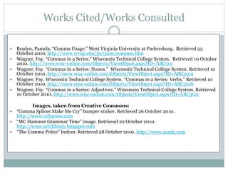 Works Cited/Works Consulted
 Braden, Pamela. “Comma Usage.” West Virginia University at Parkersburg. Retrieved 25
October 2010. http://www.wvup.edu/jcc/pam/commas.htm
 Wagner, Fay. “Commas in a Series.” Wisconsin Technical College System. Retrieved 10 October
2010. http://www.wisc-online.com/Objects/ViewObject.aspx?ID=ABC301
 Wagner, Fay. “Commas in a Series: Nouns.” Wisconsin Technical College System. Retrieved 10
October 2010. http://www.wisc-online.com/Objects/ViewObject.aspx?ID=ABC301a
 Wagner, Fay. Wisconsin Technical College System. “Commas in a Series: Verbs.” Retrieved 10
October 2010. http://www.wisc-online.com/Objects/ViewObject.aspx?ID=ABC301b
 Wagner, Fay. “Commas in a Series: Adjectives.” Wisconsin Technical College System. Retrieved
10 October 2010. http://www.wisc-online.com/Objects/ViewObject.aspx?ID=ABC301c
Images, taken from Creative Commons:
 “Comma Splices Make Me Cry” bumper sticker. Retrieved 26 October 2010.
http://www.cafepress.com
 “MC Hammer Grammar Time” image. Retrieved 22 October 2010.
http://www.serclibrary.blogspot.com
 “The Comma Police” button. Retrieved 28 October 2010. http://www.zazzle.com
 