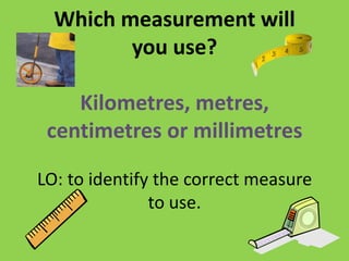 Which measurement will
you use?
Kilometres, metres,
centimetres or millimetres
LO: to identify the correct measure
to use.
 