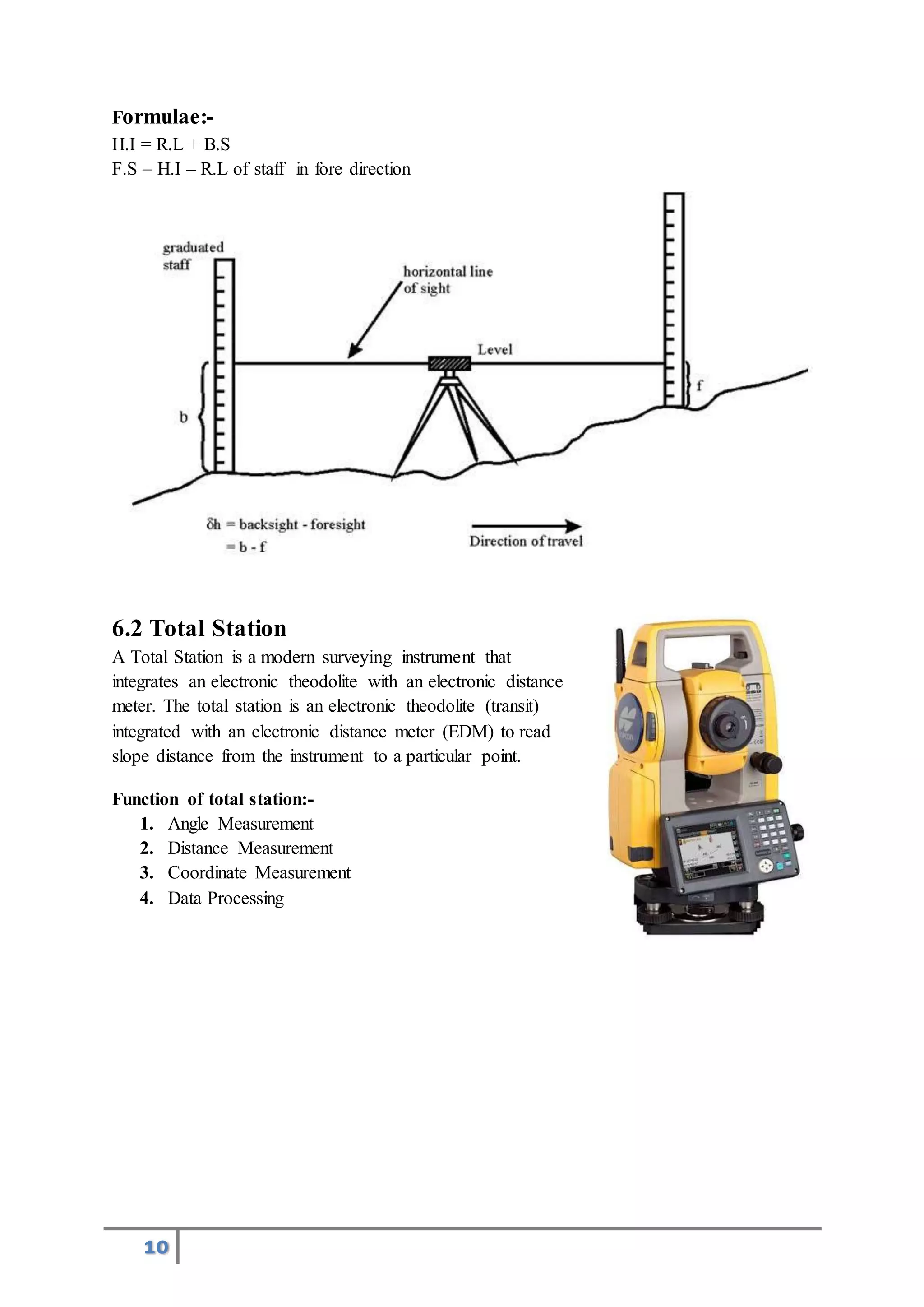 10
Formulae:-
H.I = R.L + B.S
F.S = H.I – R.L of staff in fore direction
6.2 Total Station
A Total Station is a modern surveying instrument that
integrates an electronic theodolite with an electronic distance
meter. The total station is an electronic theodolite (transit)
integrated with an electronic distance meter (EDM) to read
slope distance from the instrument to a particular point.
Function of total station:-
1. Angle Measurement
2. Distance Measurement
3. Coordinate Measurement
4. Data Processing
 