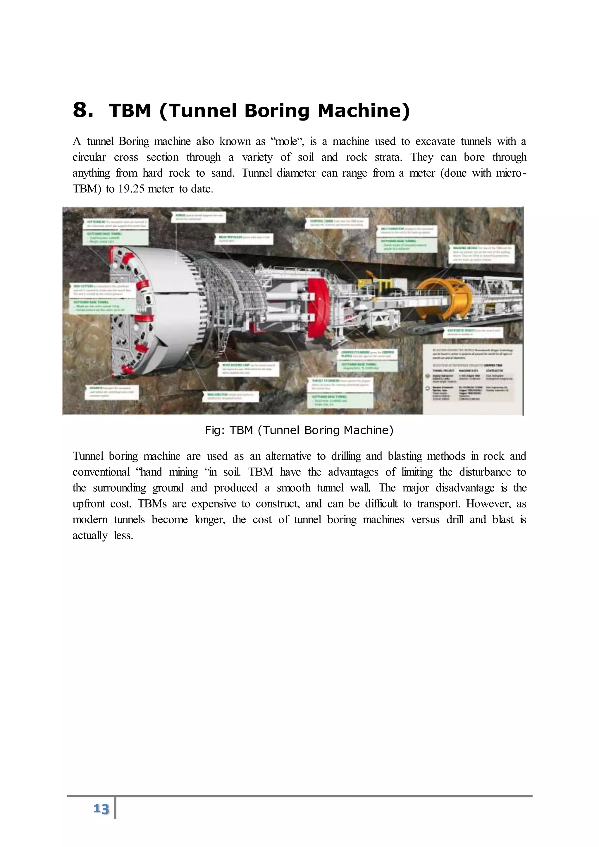 13
8. TBM (Tunnel Boring Machine)
A tunnel Boring machine also known as “mole“, is a machine used to excavate tunnels with a
circular cross section through a variety of soil and rock strata. They can bore through
anything from hard rock to sand. Tunnel diameter can range from a meter (done with micro-
TBM) to 19.25 meter to date.
Fig: TBM (Tunnel Boring Machine)
Tunnel boring machine are used as an alternative to drilling and blasting methods in rock and
conventional “hand mining “in soil. TBM have the advantages of limiting the disturbance to
the surrounding ground and produced a smooth tunnel wall. The major disadvantage is the
upfront cost. TBMs are expensive to construct, and can be difficult to transport. However, as
modern tunnels become longer, the cost of tunnel boring machines versus drill and blast is
actually less.
 