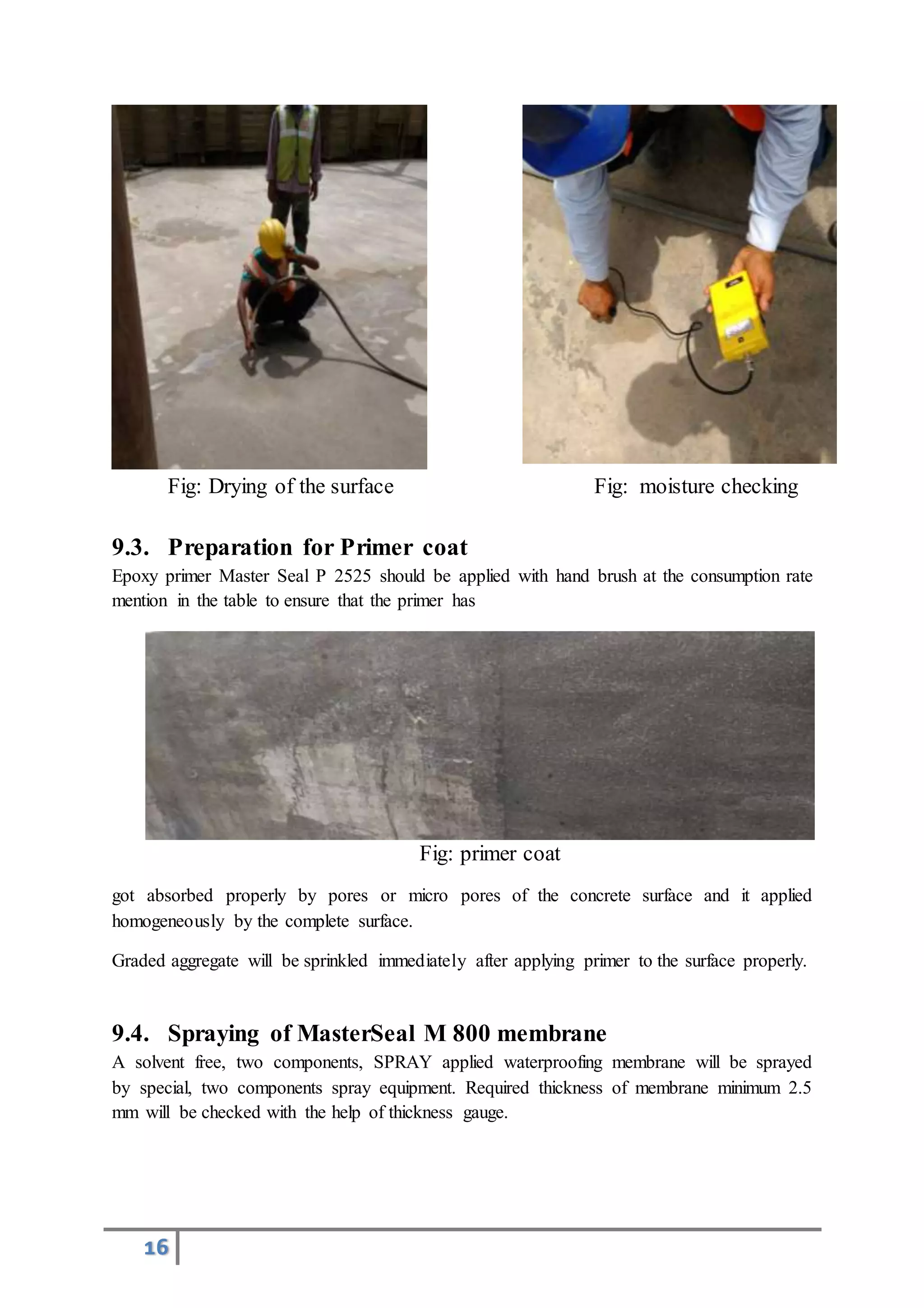16
Fig: Drying of the surface Fig: moisture checking
9.3. Preparation for Primer coat
Epoxy primer Master Seal P 2525 should be applied with hand brush at the consumption rate
mention in the table to ensure that the primer has
Fig: primer coat
got absorbed properly by pores or micro pores of the concrete surface and it applied
homogeneously by the complete surface.
Graded aggregate will be sprinkled immediately after applying primer to the surface properly.
9.4. Spraying of MasterSeal M 800 membrane
A solvent free, two components, SPRAY applied waterproofing membrane will be sprayed
by special, two components spray equipment. Required thickness of membrane minimum 2.5
mm will be checked with the help of thickness gauge.
 
