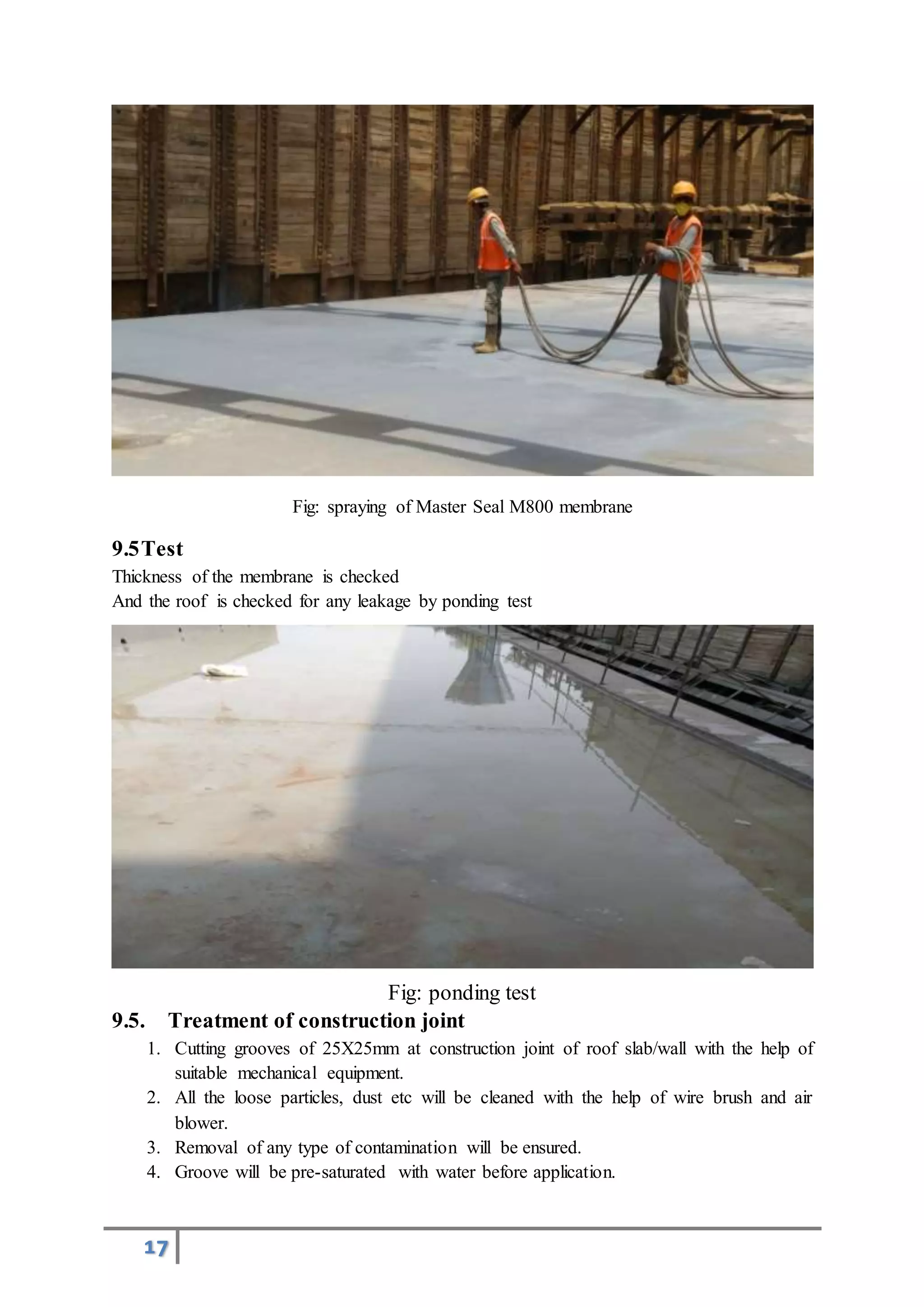 17
Fig: spraying of Master Seal M800 membrane
9.5Test
Thickness of the membrane is checked
And the roof is checked for any leakage by ponding test
Fig: ponding test
9.5. Treatment of construction joint
1. Cutting grooves of 25X25mm at construction joint of roof slab/wall with the help of
suitable mechanical equipment.
2. All the loose particles, dust etc will be cleaned with the help of wire brush and air
blower.
3. Removal of any type of contamination will be ensured.
4. Groove will be pre-saturated with water before application.
 