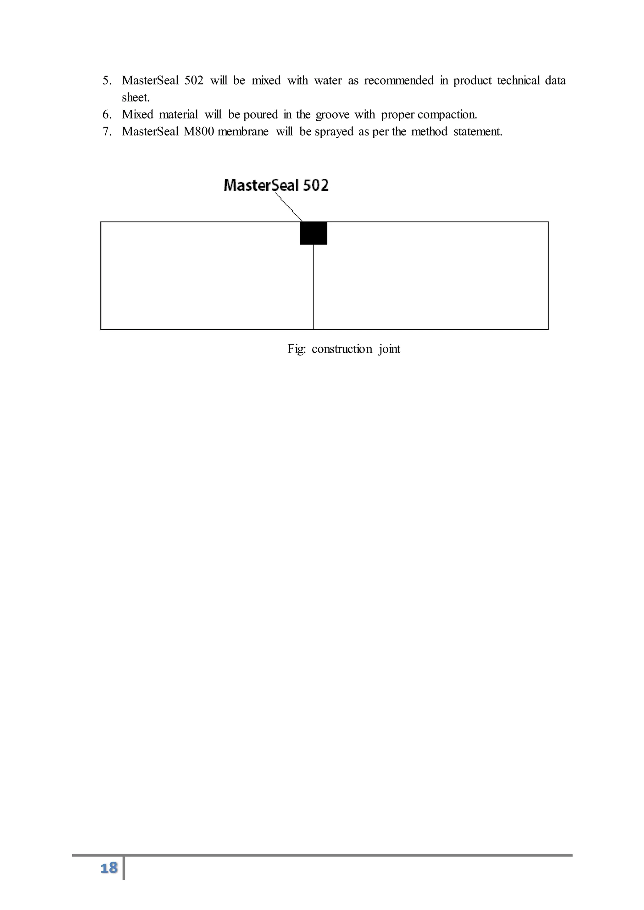 18
5. MasterSeal 502 will be mixed with water as recommended in product technical data
sheet.
6. Mixed material will be poured in the groove with proper compaction.
7. MasterSeal M800 membrane will be sprayed as per the method statement.
Fig: construction joint
 