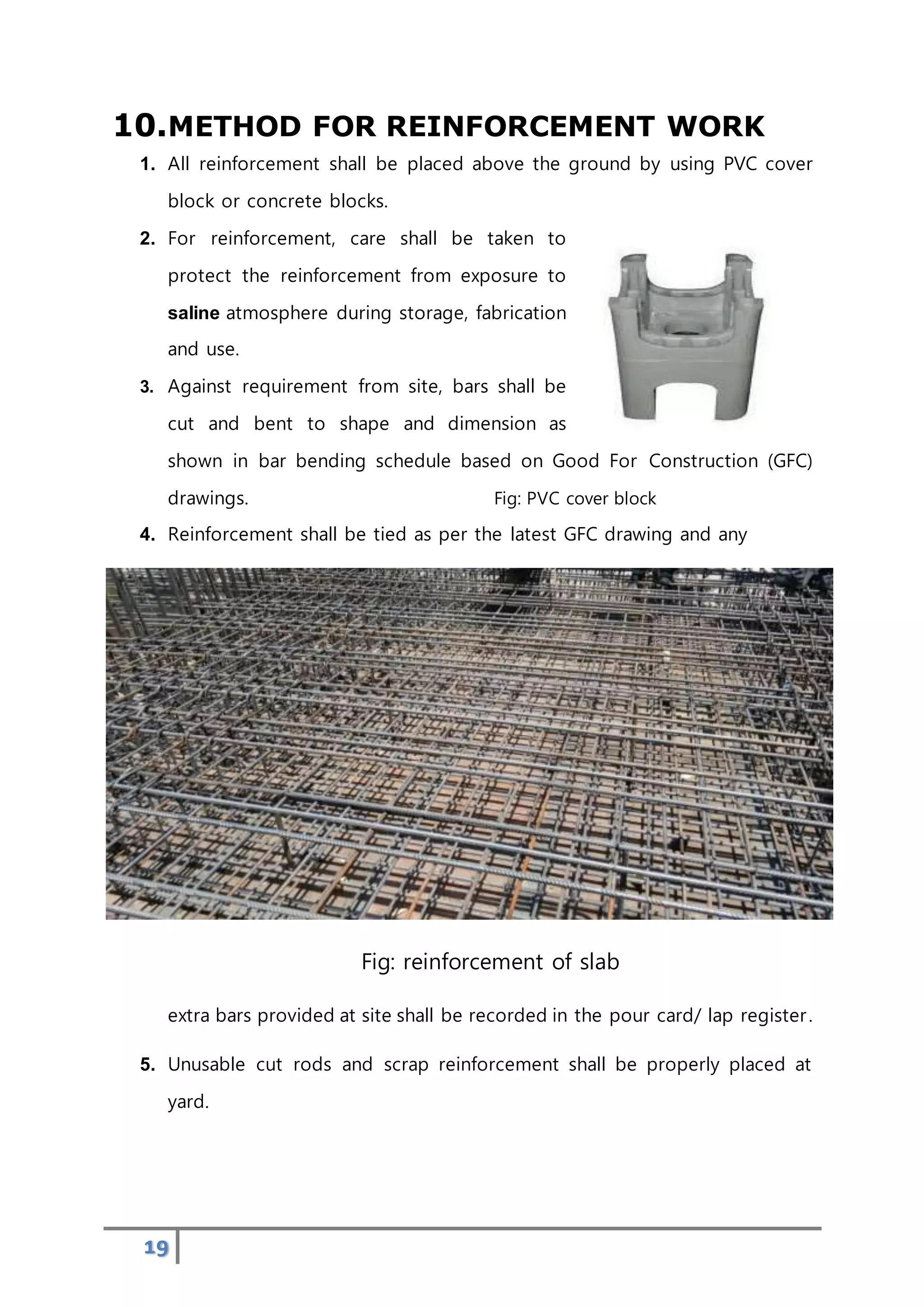 19
10.METHOD FOR REINFORCEMENT WORK
1. All reinforcement shall be placed above the ground by using PVC cover
block or concrete blocks.
2. For reinforcement, care shall be taken to
protect the reinforcement from exposure to
saline atmosphere during storage, fabrication
and use.
3. Against requirement from site, bars shall be
cut and bent to shape and dimension as
shown in bar bending schedule based on Good For Construction (GFC)
drawings. Fig: PVC cover block
4. Reinforcement shall be tied as per the latest GFC drawing and any
Fig: reinforcement of slab
extra bars provided at site shall be recorded in the pour card/ lap register.
5. Unusable cut rods and scrap reinforcement shall be properly placed at
yard.
 