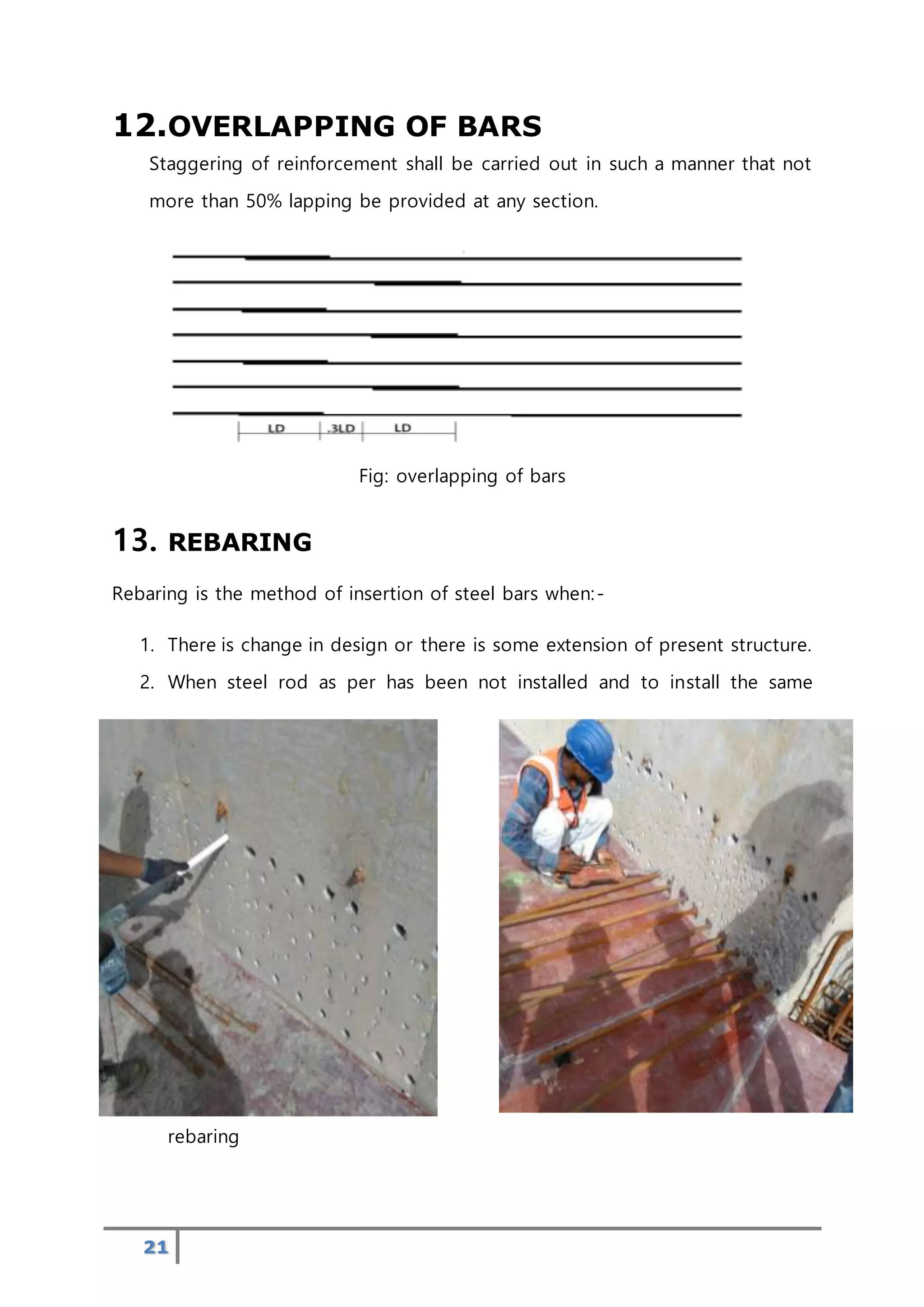 21
12.OVERLAPPING OF BARS
Staggering of reinforcement shall be carried out in such a manner that not
more than 50% lapping be provided at any section.
Fig: overlapping of bars
13. REBARING
Rebaring is the method of insertion of steel bars when:-
1. There is change in design or there is some extension of present structure.
2. When steel rod as per has been not installed and to install the same
rebaring
 