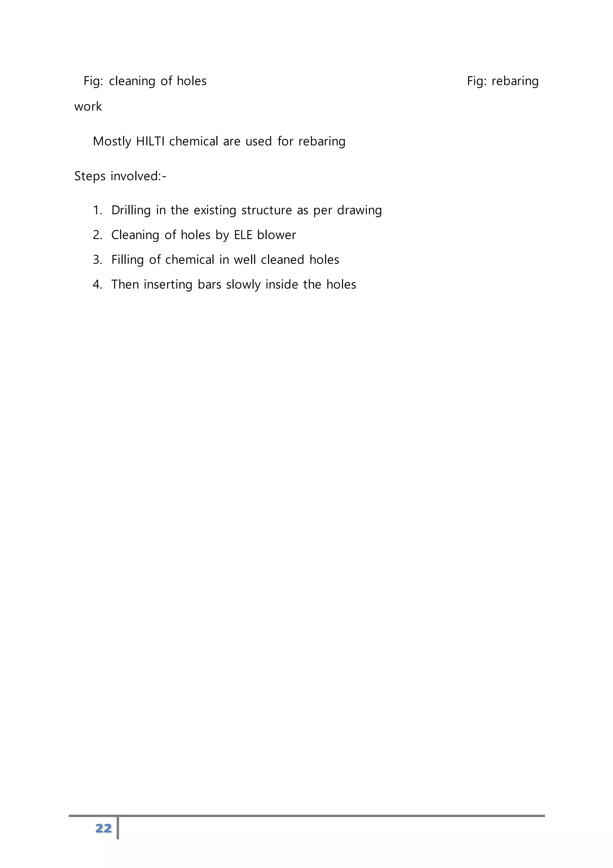 22
Fig: cleaning of holes Fig: rebaring
work
Mostly HILTI chemical are used for rebaring
Steps involved:-
1. Drilling in the existing structure as per drawing
2. Cleaning of holes by ELE blower
3. Filling of chemical in well cleaned holes
4. Then inserting bars slowly inside the holes
 