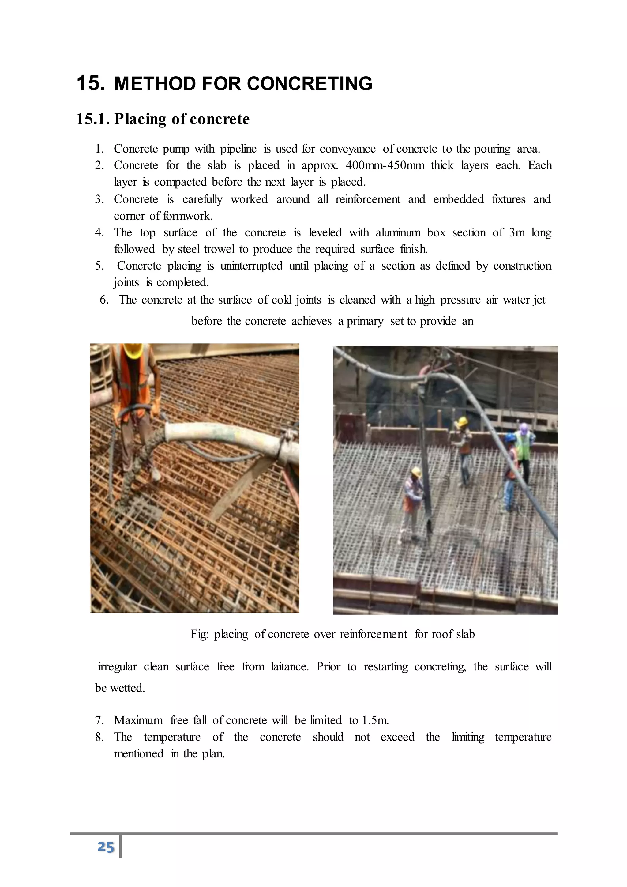25
15. METHOD FOR CONCRETING
15.1. Placing of concrete
1. Concrete pump with pipeline is used for conveyance of concrete to the pouring area.
2. Concrete for the slab is placed in approx. 400mm-450mm thick layers each. Each
layer is compacted before the next layer is placed.
3. Concrete is carefully worked around all reinforcement and embedded fixtures and
corner of formwork.
4. The top surface of the concrete is leveled with aluminum box section of 3m long
followed by steel trowel to produce the required surface finish.
5. Concrete placing is uninterrupted until placing of a section as defined by construction
joints is completed.
6. The concrete at the surface of cold joints is cleaned with a high pressure air water jet
before the concrete achieves a primary set to provide an
Fig: placing of concrete over reinforcement for roof slab
irregular clean surface free from laitance. Prior to restarting concreting, the surface will
be wetted.
7. Maximum free fall of concrete will be limited to 1.5m.
8. The temperature of the concrete should not exceed the limiting temperature
mentioned in the plan.
 