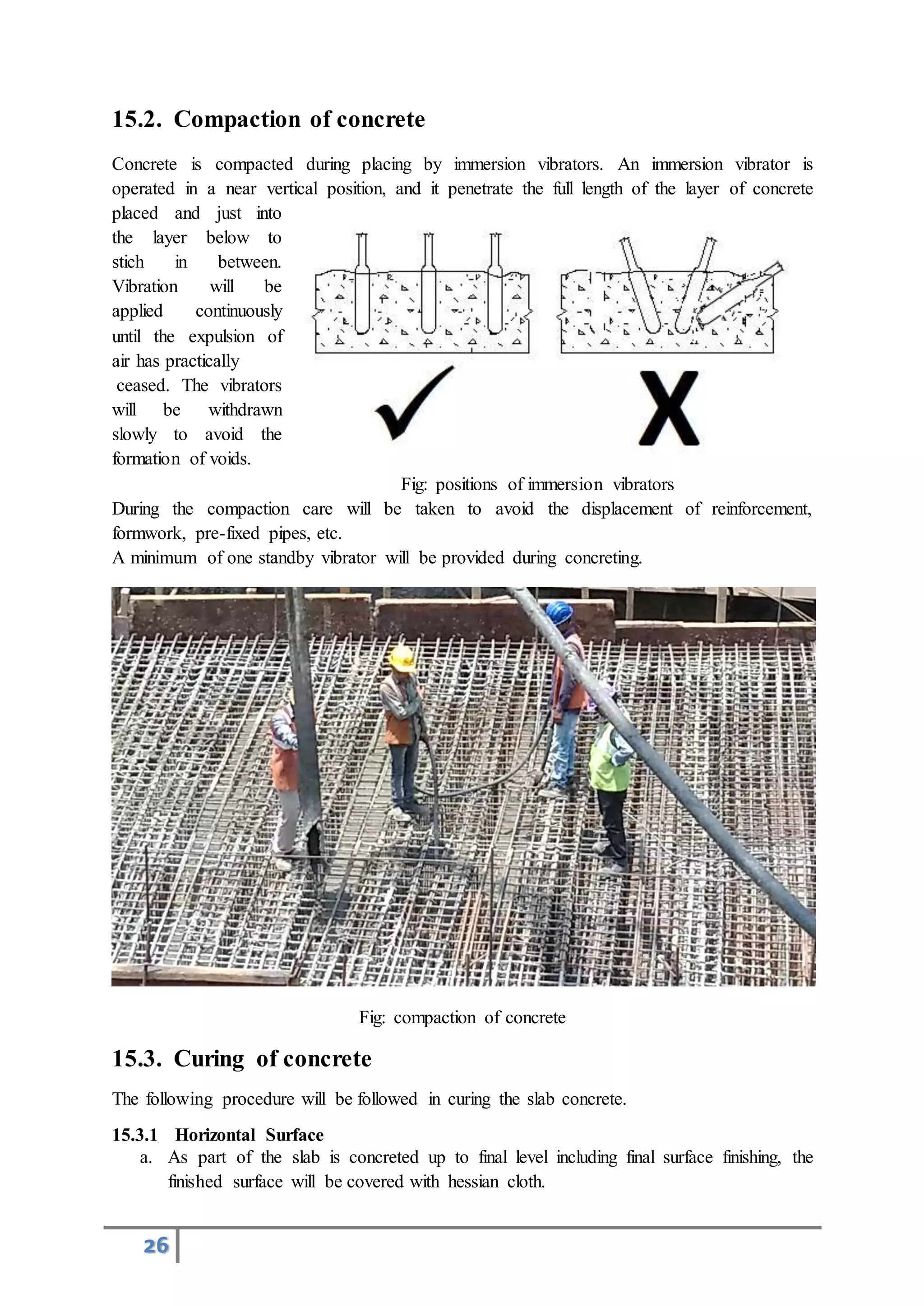 26
15.2. Compaction of concrete
Concrete is compacted during placing by immersion vibrators. An immersion vibrator is
operated in a near vertical position, and it penetrate the full length of the layer of concrete
placed and just into
the layer below to
stich in between.
Vibration will be
applied continuously
until the expulsion of
air has practically
ceased. The vibrators
will be withdrawn
slowly to avoid the
formation of voids.
Fig: positions of immersion vibrators
During the compaction care will be taken to avoid the displacement of reinforcement,
formwork, pre-fixed pipes, etc.
A minimum of one standby vibrator will be provided during concreting.
Fig: compaction of concrete
15.3. Curing of concrete
The following procedure will be followed in curing the slab concrete.
15.3.1 Horizontal Surface
a. As part of the slab is concreted up to final level including final surface finishing, the
finished surface will be covered with hessian cloth.
 