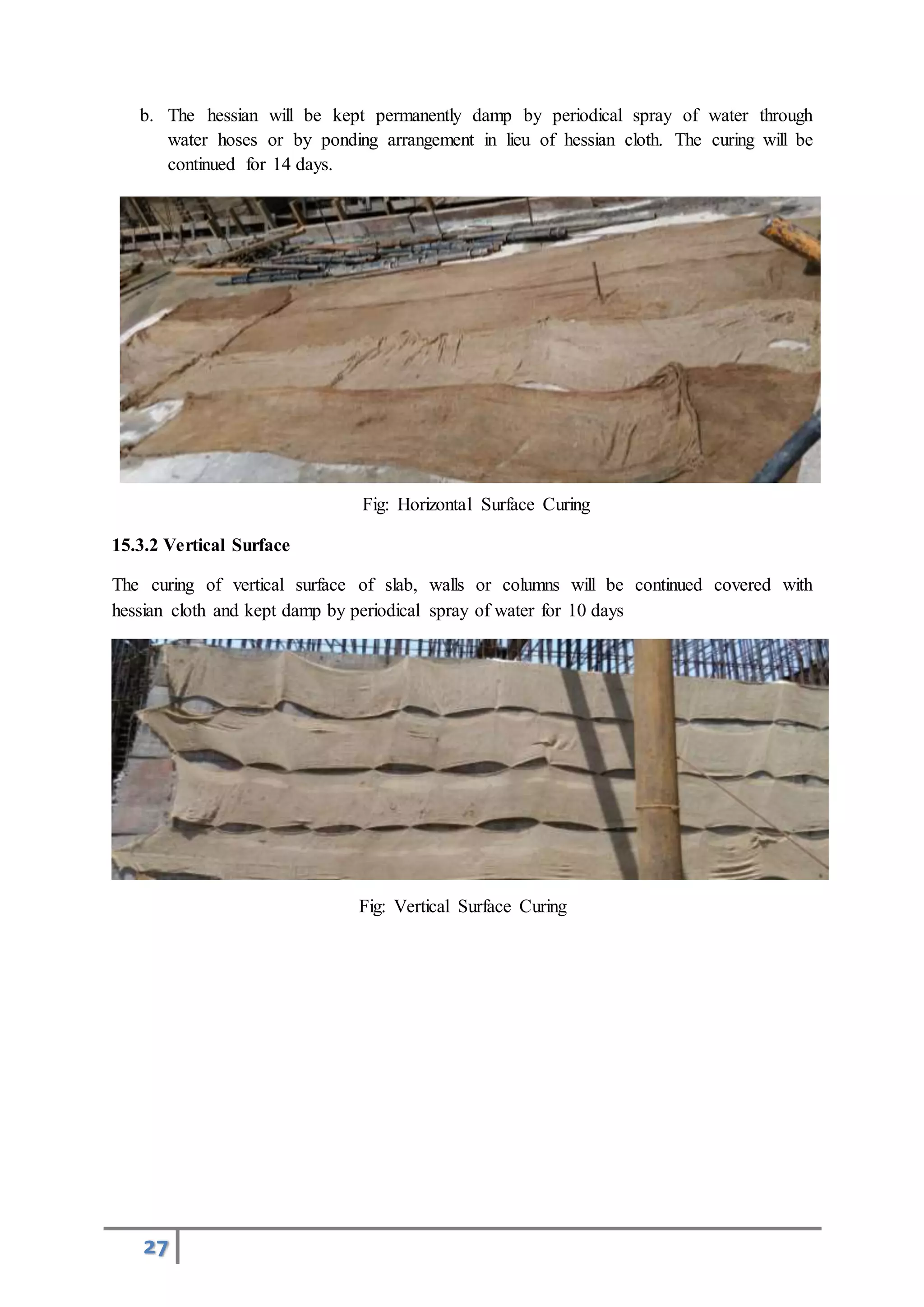 27
b. The hessian will be kept permanently damp by periodical spray of water through
water hoses or by ponding arrangement in lieu of hessian cloth. The curing will be
continued for 14 days.
Fig: Horizontal Surface Curing
15.3.2 Vertical Surface
The curing of vertical surface of slab, walls or columns will be continued covered with
hessian cloth and kept damp by periodical spray of water for 10 days
Fig: Vertical Surface Curing
 