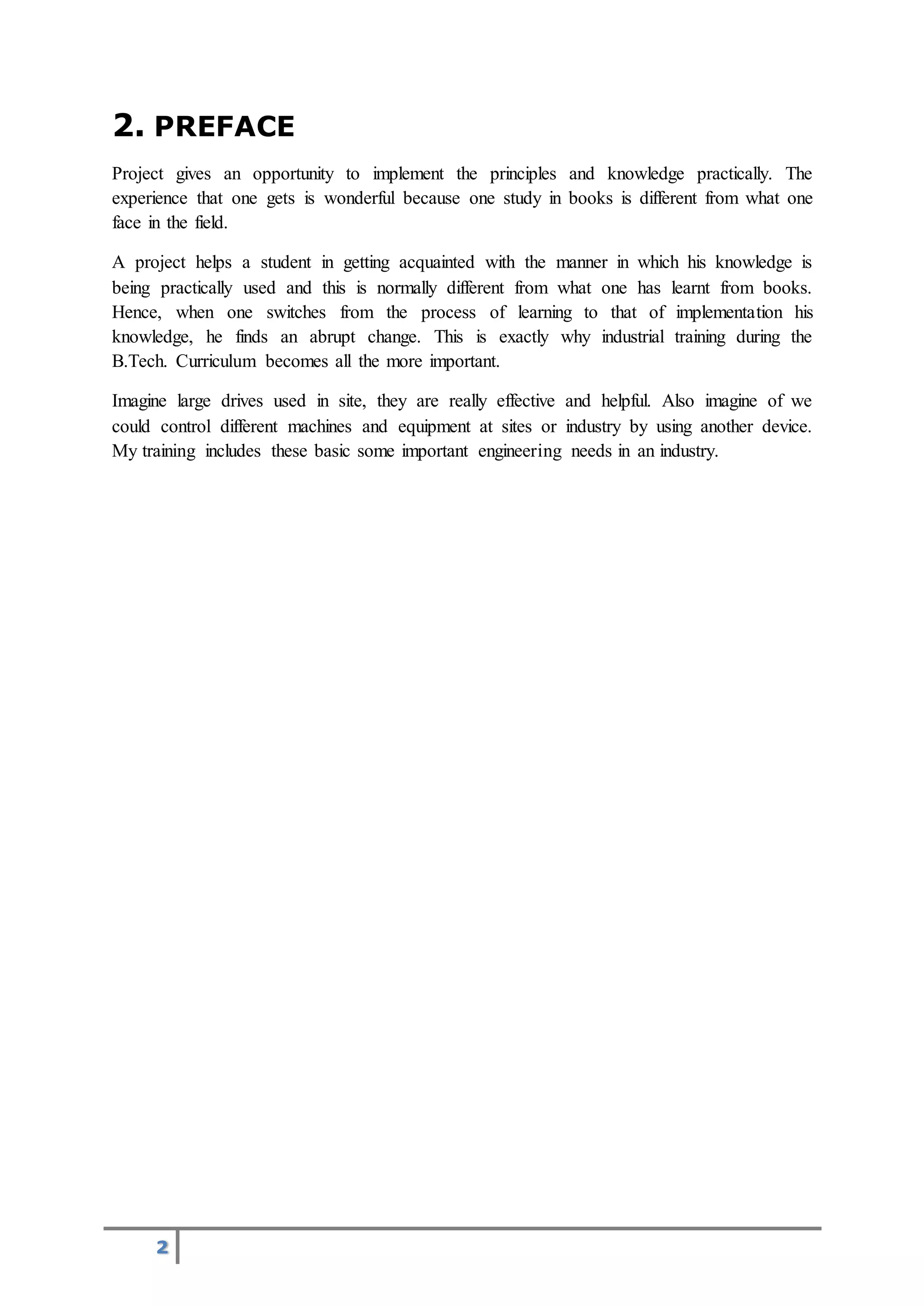 2
2. PREFACE
Project gives an opportunity to implement the principles and knowledge practically. The
experience that one gets is wonderful because one study in books is different from what one
face in the field.
A project helps a student in getting acquainted with the manner in which his knowledge is
being practically used and this is normally different from what one has learnt from books.
Hence, when one switches from the process of learning to that of implementation his
knowledge, he finds an abrupt change. This is exactly why industrial training during the
B.Tech. Curriculum becomes all the more important.
Imagine large drives used in site, they are really effective and helpful. Also imagine of we
could control different machines and equipment at sites or industry by using another device.
My training includes these basic some important engineering needs in an industry.
 