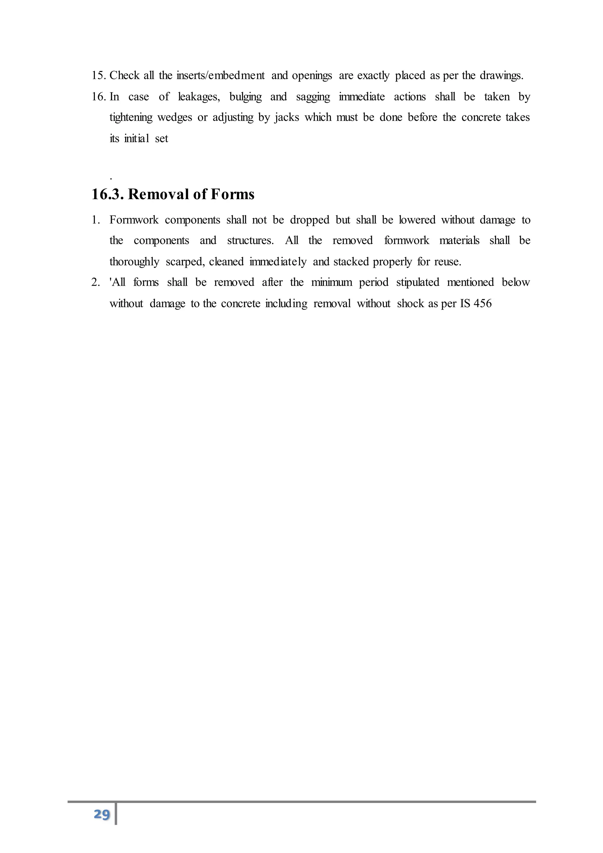 29
15. Check all the inserts/embedment and openings are exactly placed as per the drawings.
16. In case of leakages, bulging and sagging immediate actions shall be taken by
tightening wedges or adjusting by jacks which must be done before the concrete takes
its initial set
.
16.3. Removal of Forms
1. Formwork components shall not be dropped but shall be lowered without damage to
the components and structures. All the removed formwork materials shall be
thoroughly scarped, cleaned immediately and stacked properly for reuse.
2. 'All forms shall be removed after the minimum period stipulated mentioned below
without damage to the concrete including removal without shock as per IS 456
 