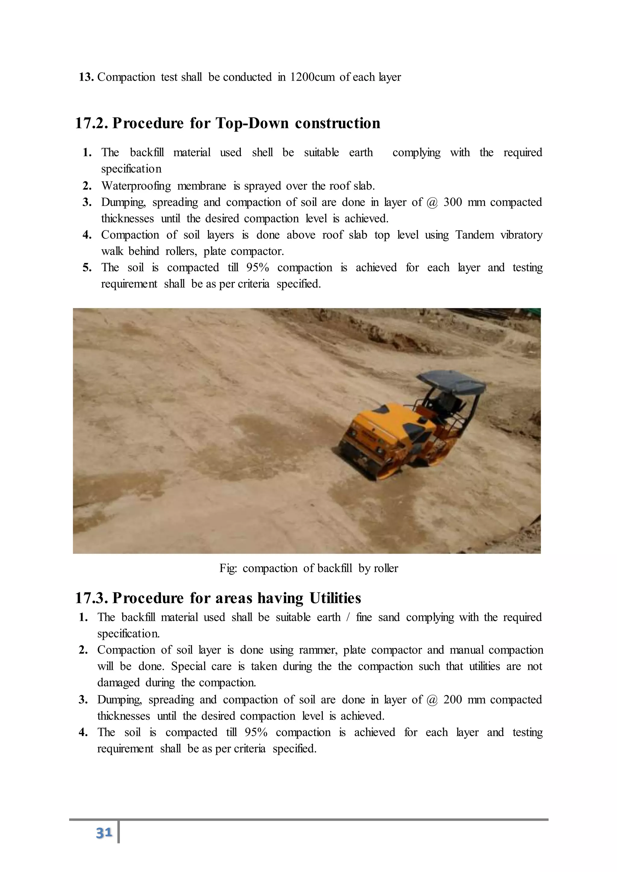 31
13. Compaction test shall be conducted in 1200cum of each layer
17.2. Procedure for Top-Down construction
1. The backfill material used shell be suitable earth complying with the required
specification
2. Waterproofing membrane is sprayed over the roof slab.
3. Dumping, spreading and compaction of soil are done in layer of @ 300 mm compacted
thicknesses until the desired compaction level is achieved.
4. Compaction of soil layers is done above roof slab top level using Tandem vibratory
walk behind rollers, plate compactor.
5. The soil is compacted till 95% compaction is achieved for each layer and testing
requirement shall be as per criteria specified.
Fig: compaction of backfill by roller
17.3. Procedure for areas having Utilities
1. The backfill material used shall be suitable earth / fine sand complying with the required
specification.
2. Compaction of soil layer is done using rammer, plate compactor and manual compaction
will be done. Special care is taken during the the compaction such that utilities are not
damaged during the compaction.
3. Dumping, spreading and compaction of soil are done in layer of @ 200 mm compacted
thicknesses until the desired compaction level is achieved.
4. The soil is compacted till 95% compaction is achieved for each layer and testing
requirement shall be as per criteria specified.
 