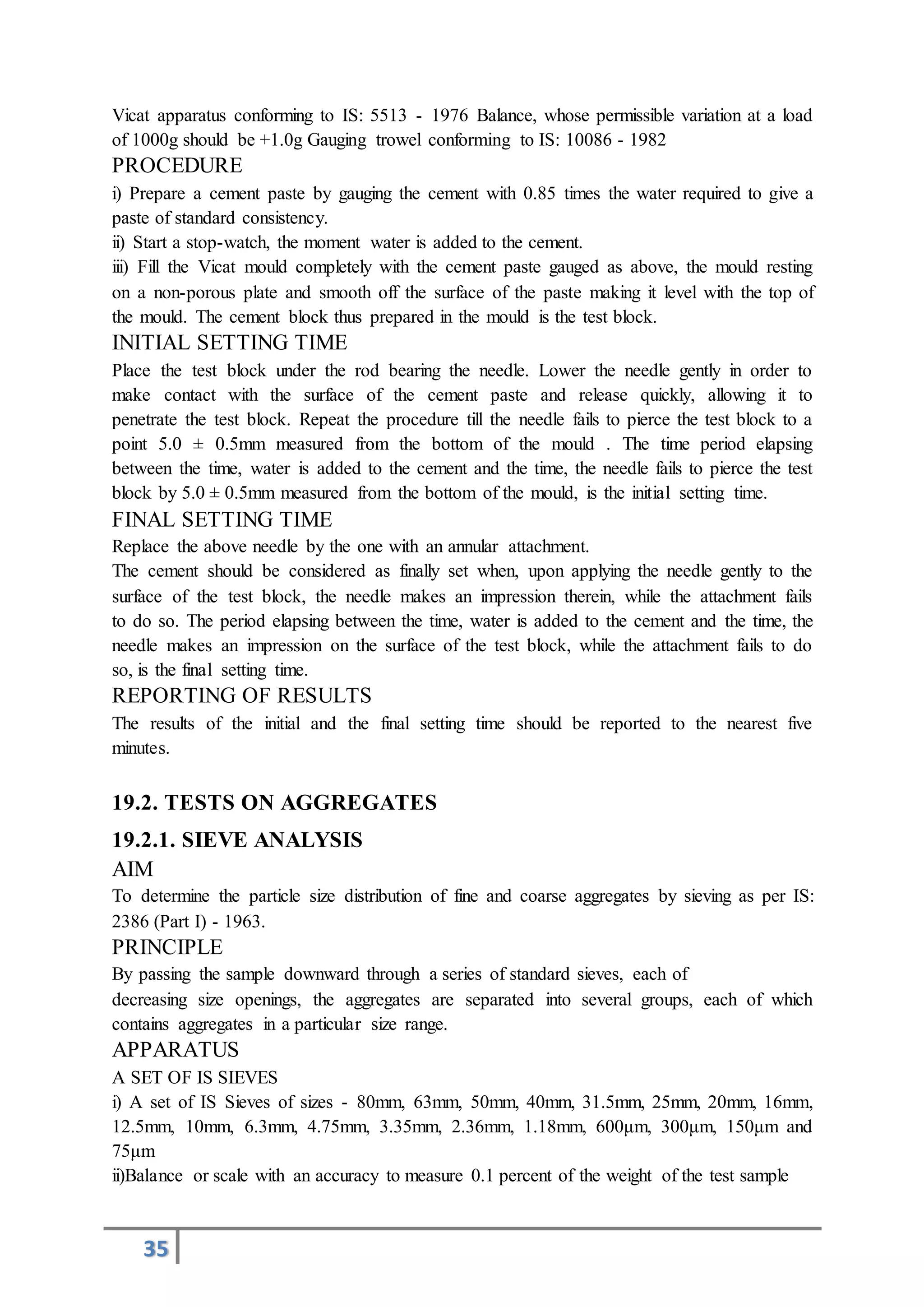 35
Vicat apparatus conforming to IS: 5513 - 1976 Balance, whose permissible variation at a load
of 1000g should be +1.0g Gauging trowel conforming to IS: 10086 - 1982
PROCEDURE
i) Prepare a cement paste by gauging the cement with 0.85 times the water required to give a
paste of standard consistency.
ii) Start a stop-watch, the moment water is added to the cement.
iii) Fill the Vicat mould completely with the cement paste gauged as above, the mould resting
on a non-porous plate and smooth off the surface of the paste making it level with the top of
the mould. The cement block thus prepared in the mould is the test block.
INITIAL SETTING TIME
Place the test block under the rod bearing the needle. Lower the needle gently in order to
make contact with the surface of the cement paste and release quickly, allowing it to
penetrate the test block. Repeat the procedure till the needle fails to pierce the test block to a
point 5.0 ± 0.5mm measured from the bottom of the mould . The time period elapsing
between the time, water is added to the cement and the time, the needle fails to pierce the test
block by 5.0 ± 0.5mm measured from the bottom of the mould, is the initial setting time.
FINAL SETTING TIME
Replace the above needle by the one with an annular attachment.
The cement should be considered as finally set when, upon applying the needle gently to the
surface of the test block, the needle makes an impression therein, while the attachment fails
to do so. The period elapsing between the time, water is added to the cement and the time, the
needle makes an impression on the surface of the test block, while the attachment fails to do
so, is the final setting time.
REPORTING OF RESULTS
The results of the initial and the final setting time should be reported to the nearest five
minutes.
19.2. TESTS ON AGGREGATES
19.2.1. SIEVE ANALYSIS
AIM
To determine the particle size distribution of fine and coarse aggregates by sieving as per IS:
2386 (Part I) - 1963.
PRINCIPLE
By passing the sample downward through a series of standard sieves, each of
decreasing size openings, the aggregates are separated into several groups, each of which
contains aggregates in a particular size range.
APPARATUS
A SET OF IS SIEVES
i) A set of IS Sieves of sizes - 80mm, 63mm, 50mm, 40mm, 31.5mm, 25mm, 20mm, 16mm,
12.5mm, 10mm, 6.3mm, 4.75mm, 3.35mm, 2.36mm, 1.18mm, 600μm, 300μm, 150μm and
75μm
ii)Balance or scale with an accuracy to measure 0.1 percent of the weight of the test sample
 