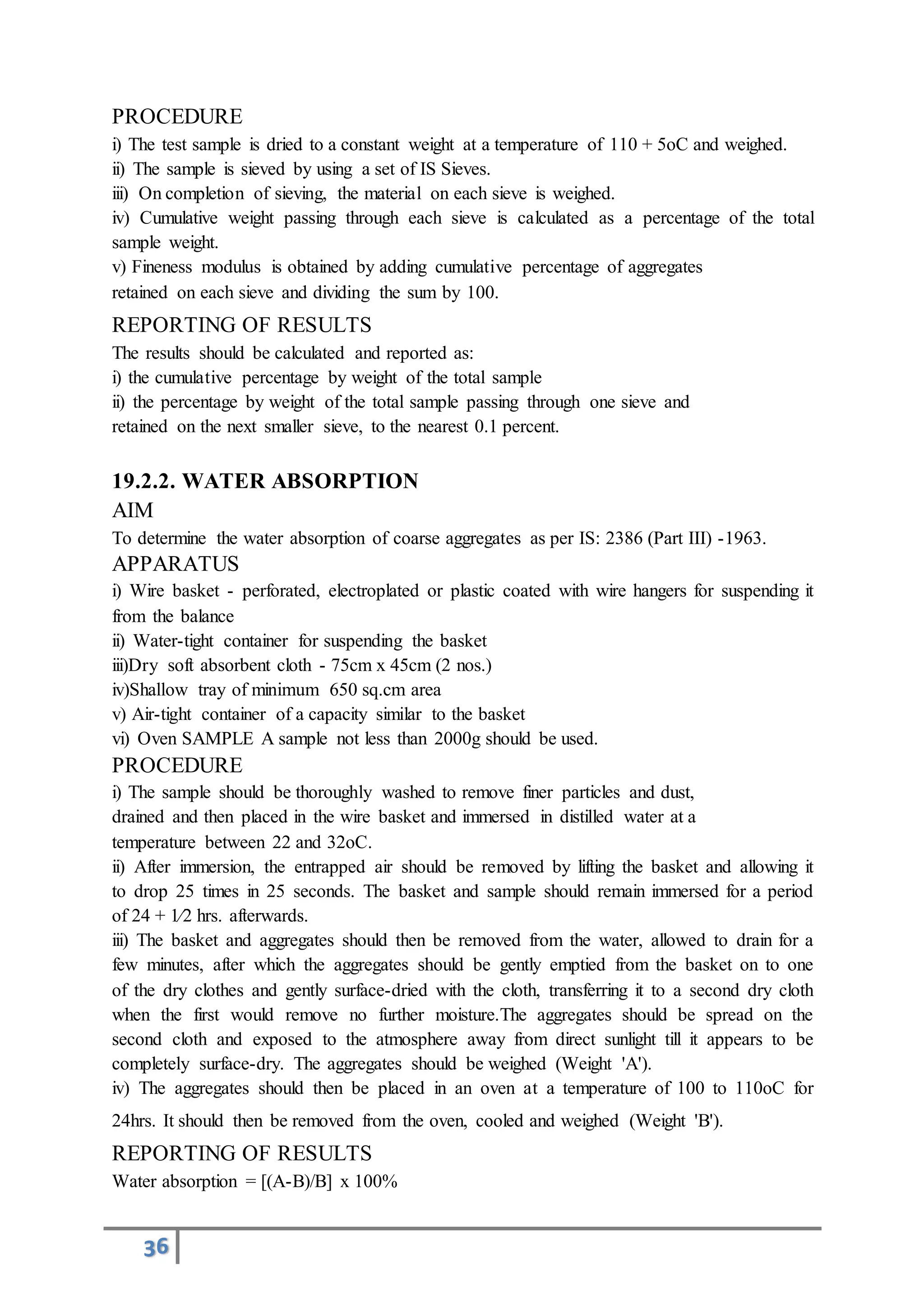 36
PROCEDURE
i) The test sample is dried to a constant weight at a temperature of 110 + 5oC and weighed.
ii) The sample is sieved by using a set of IS Sieves.
iii) On completion of sieving, the material on each sieve is weighed.
iv) Cumulative weight passing through each sieve is calculated as a percentage of the total
sample weight.
v) Fineness modulus is obtained by adding cumulative percentage of aggregates
retained on each sieve and dividing the sum by 100.
REPORTING OF RESULTS
The results should be calculated and reported as:
i) the cumulative percentage by weight of the total sample
ii) the percentage by weight of the total sample passing through one sieve and
retained on the next smaller sieve, to the nearest 0.1 percent.
19.2.2. WATER ABSORPTION
AIM
To determine the water absorption of coarse aggregates as per IS: 2386 (Part III) -1963.
APPARATUS
i) Wire basket - perforated, electroplated or plastic coated with wire hangers for suspending it
from the balance
ii) Water-tight container for suspending the basket
iii)Dry soft absorbent cloth - 75cm x 45cm (2 nos.)
iv)Shallow tray of minimum 650 sq.cm area
v) Air-tight container of a capacity similar to the basket
vi) Oven SAMPLE A sample not less than 2000g should be used.
PROCEDURE
i) The sample should be thoroughly washed to remove finer particles and dust,
drained and then placed in the wire basket and immersed in distilled water at a
temperature between 22 and 32oC.
ii) After immersion, the entrapped air should be removed by lifting the basket and allowing it
to drop 25 times in 25 seconds. The basket and sample should remain immersed for a period
of 24 + 1⁄2 hrs. afterwards.
iii) The basket and aggregates should then be removed from the water, allowed to drain for a
few minutes, after which the aggregates should be gently emptied from the basket on to one
of the dry clothes and gently surface-dried with the cloth, transferring it to a second dry cloth
when the first would remove no further moisture.The aggregates should be spread on the
second cloth and exposed to the atmosphere away from direct sunlight till it appears to be
completely surface-dry. The aggregates should be weighed (Weight 'A').
iv) The aggregates should then be placed in an oven at a temperature of 100 to 110oC for
24hrs. It should then be removed from the oven, cooled and weighed (Weight 'B').
REPORTING OF RESULTS
Water absorption = [(A-B)/B] x 100%
 