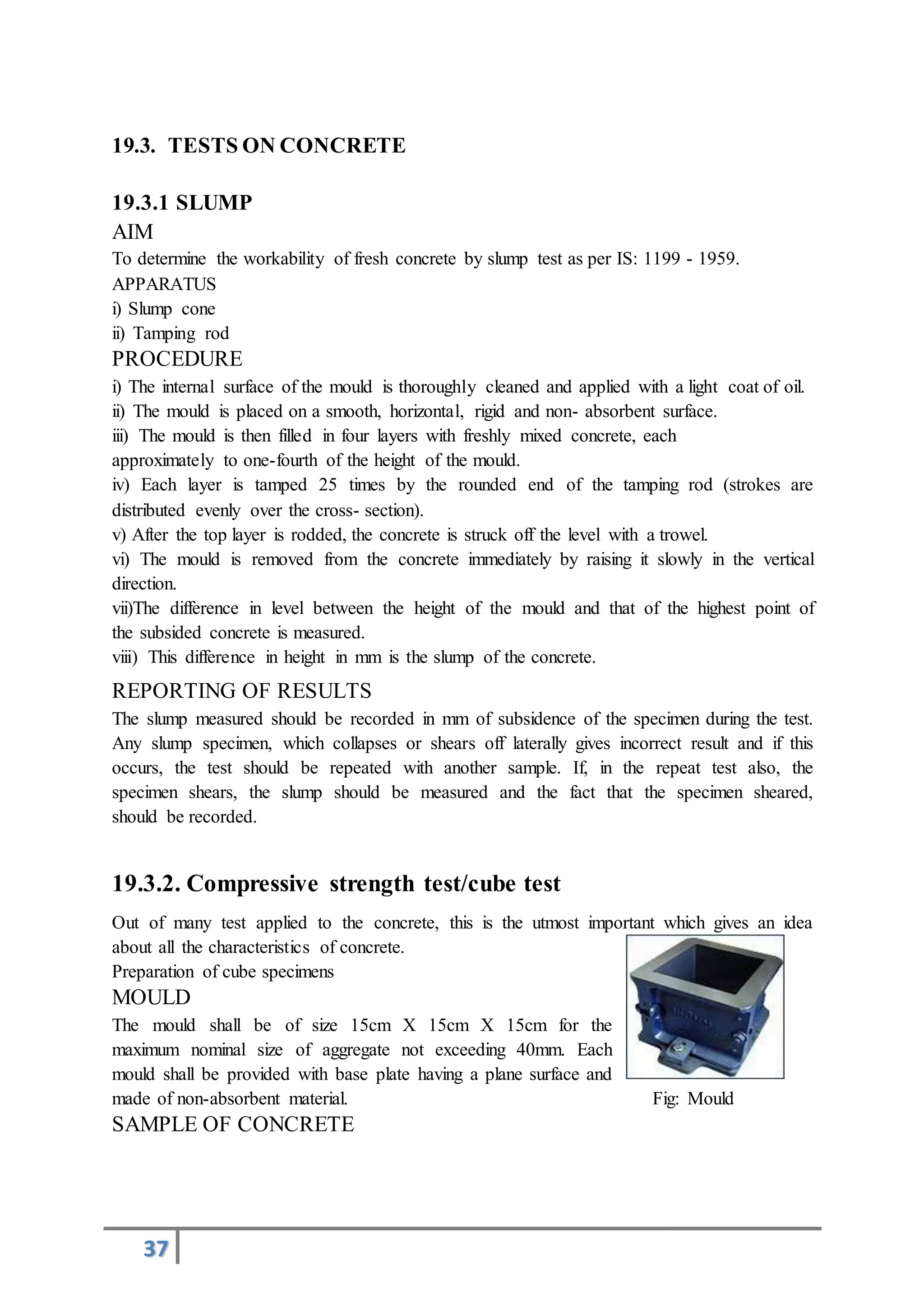 37
19.3. TESTS ON CONCRETE
19.3.1 SLUMP
AIM
To determine the workability of fresh concrete by slump test as per IS: 1199 - 1959.
APPARATUS
i) Slump cone
ii) Tamping rod
PROCEDURE
i) The internal surface of the mould is thoroughly cleaned and applied with a light coat of oil.
ii) The mould is placed on a smooth, horizontal, rigid and non- absorbent surface.
iii) The mould is then filled in four layers with freshly mixed concrete, each
approximately to one-fourth of the height of the mould.
iv) Each layer is tamped 25 times by the rounded end of the tamping rod (strokes are
distributed evenly over the cross- section).
v) After the top layer is rodded, the concrete is struck off the level with a trowel.
vi) The mould is removed from the concrete immediately by raising it slowly in the vertical
direction.
vii)The difference in level between the height of the mould and that of the highest point of
the subsided concrete is measured.
viii) This difference in height in mm is the slump of the concrete.
REPORTING OF RESULTS
The slump measured should be recorded in mm of subsidence of the specimen during the test.
Any slump specimen, which collapses or shears off laterally gives incorrect result and if this
occurs, the test should be repeated with another sample. If, in the repeat test also, the
specimen shears, the slump should be measured and the fact that the specimen sheared,
should be recorded.
19.3.2. Compressive strength test/cube test
Out of many test applied to the concrete, this is the utmost important which gives an idea
about all the characteristics of concrete.
Preparation of cube specimens
MOULD
The mould shall be of size 15cm X 15cm X 15cm for the
maximum nominal size of aggregate not exceeding 40mm. Each
mould shall be provided with base plate having a plane surface and
made of non-absorbent material. Fig: Mould
SAMPLE OF CONCRETE
 