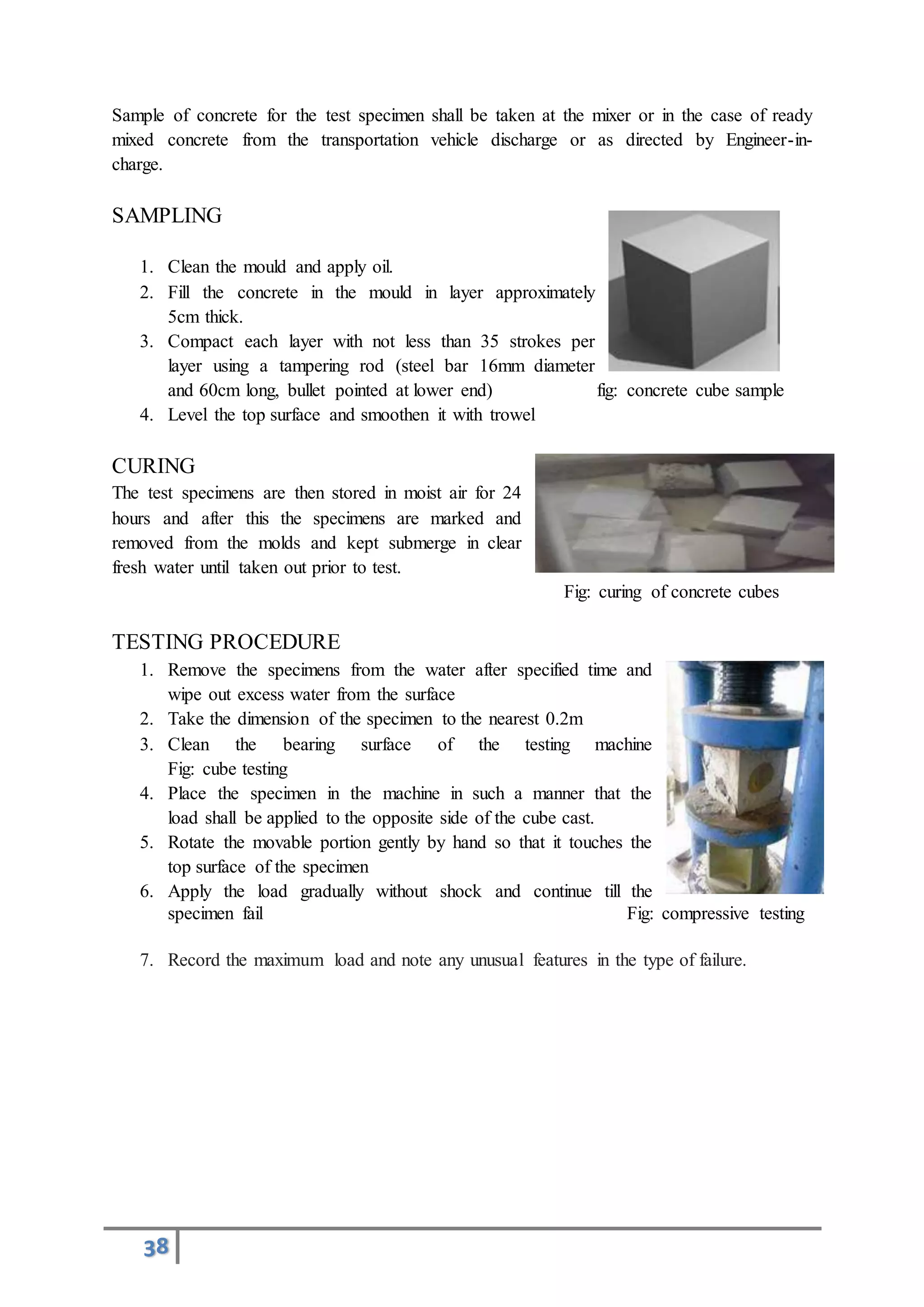 38
Sample of concrete for the test specimen shall be taken at the mixer or in the case of ready
mixed concrete from the transportation vehicle discharge or as directed by Engineer-in-
charge.
SAMPLING
1. Clean the mould and apply oil.
2. Fill the concrete in the mould in layer approximately
5cm thick.
3. Compact each layer with not less than 35 strokes per
layer using a tampering rod (steel bar 16mm diameter
and 60cm long, bullet pointed at lower end) fig: concrete cube sample
4. Level the top surface and smoothen it with trowel
CURING
The test specimens are then stored in moist air for 24
hours and after this the specimens are marked and
removed from the molds and kept submerge in clear
fresh water until taken out prior to test.
Fig: curing of concrete cubes
TESTING PROCEDURE
1. Remove the specimens from the water after specified time and
wipe out excess water from the surface
2. Take the dimension of the specimen to the nearest 0.2m
3. Clean the bearing surface of the testing machine
Fig: cube testing
4. Place the specimen in the machine in such a manner that the
load shall be applied to the opposite side of the cube cast.
5. Rotate the movable portion gently by hand so that it touches the
top surface of the specimen
6. Apply the load gradually without shock and continue till the
specimen fail Fig: compressive testing
7. Record the maximum load and note any unusual features in the type of failure.
 