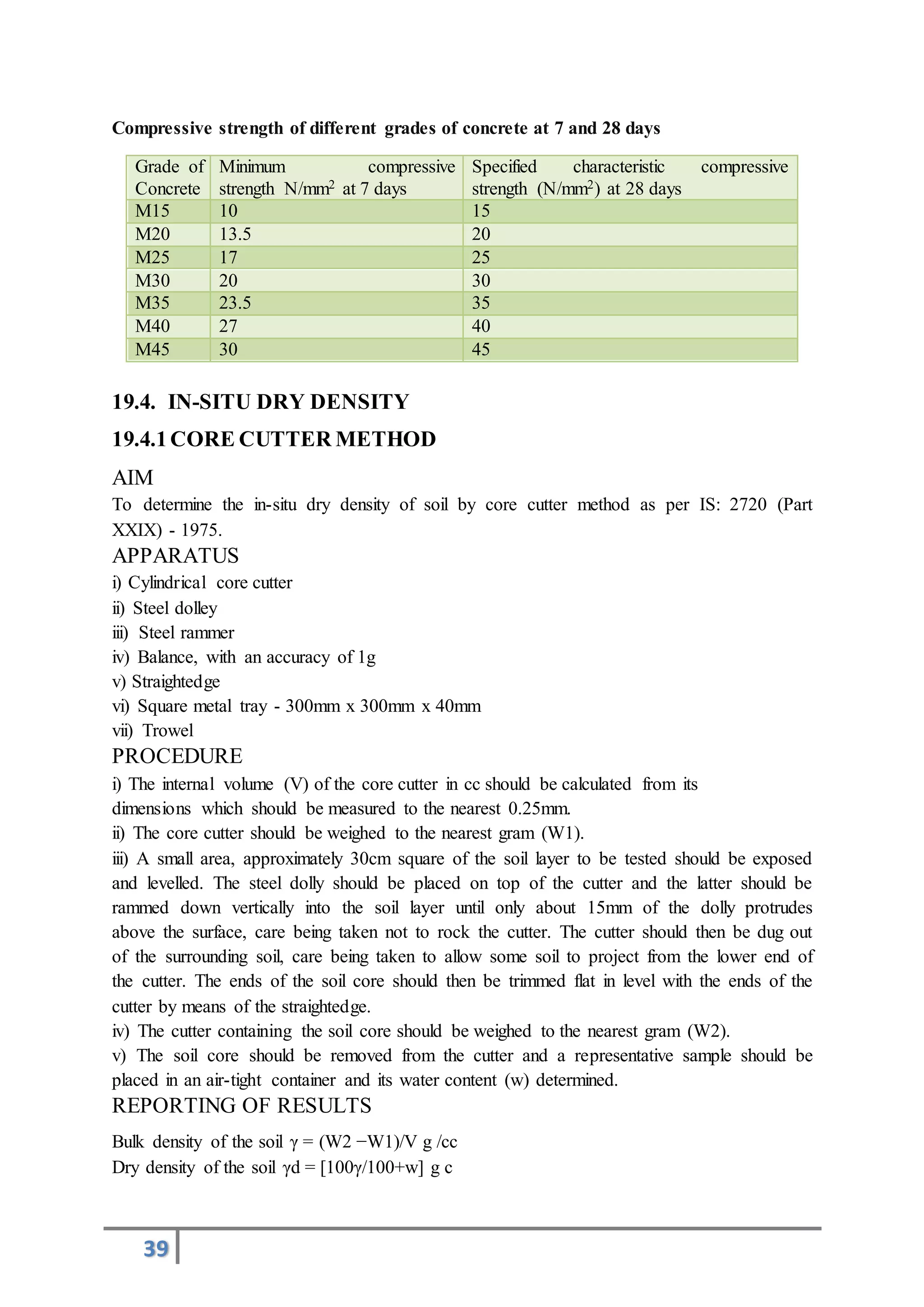 39
Compressive strength of different grades of concrete at 7 and 28 days
Grade of
Concrete
Minimum compressive
strength N/mm2 at 7 days
Specified characteristic compressive
strength (N/mm2) at 28 days
M15 10 15
M20 13.5 20
M25 17 25
M30 20 30
M35 23.5 35
M40 27 40
M45 30 45
19.4. IN-SITU DRY DENSITY
19.4.1CORE CUTTER METHOD
AIM
To determine the in-situ dry density of soil by core cutter method as per IS: 2720 (Part
XXIX) - 1975.
APPARATUS
i) Cylindrical core cutter
ii) Steel dolley
iii) Steel rammer
iv) Balance, with an accuracy of 1g
v) Straightedge
vi) Square metal tray - 300mm x 300mm x 40mm
vii) Trowel
PROCEDURE
i) The internal volume (V) of the core cutter in cc should be calculated from its
dimensions which should be measured to the nearest 0.25mm.
ii) The core cutter should be weighed to the nearest gram (W1).
iii) A small area, approximately 30cm square of the soil layer to be tested should be exposed
and levelled. The steel dolly should be placed on top of the cutter and the latter should be
rammed down vertically into the soil layer until only about 15mm of the dolly protrudes
above the surface, care being taken not to rock the cutter. The cutter should then be dug out
of the surrounding soil, care being taken to allow some soil to project from the lower end of
the cutter. The ends of the soil core should then be trimmed flat in level with the ends of the
cutter by means of the straightedge.
iv) The cutter containing the soil core should be weighed to the nearest gram (W2).
v) The soil core should be removed from the cutter and a representative sample should be
placed in an air-tight container and its water content (w) determined.
REPORTING OF RESULTS
Bulk density of the soil γ = (W2 −W1)/V g /cc
Dry density of the soil γd = [100γ/100+w] g c
 