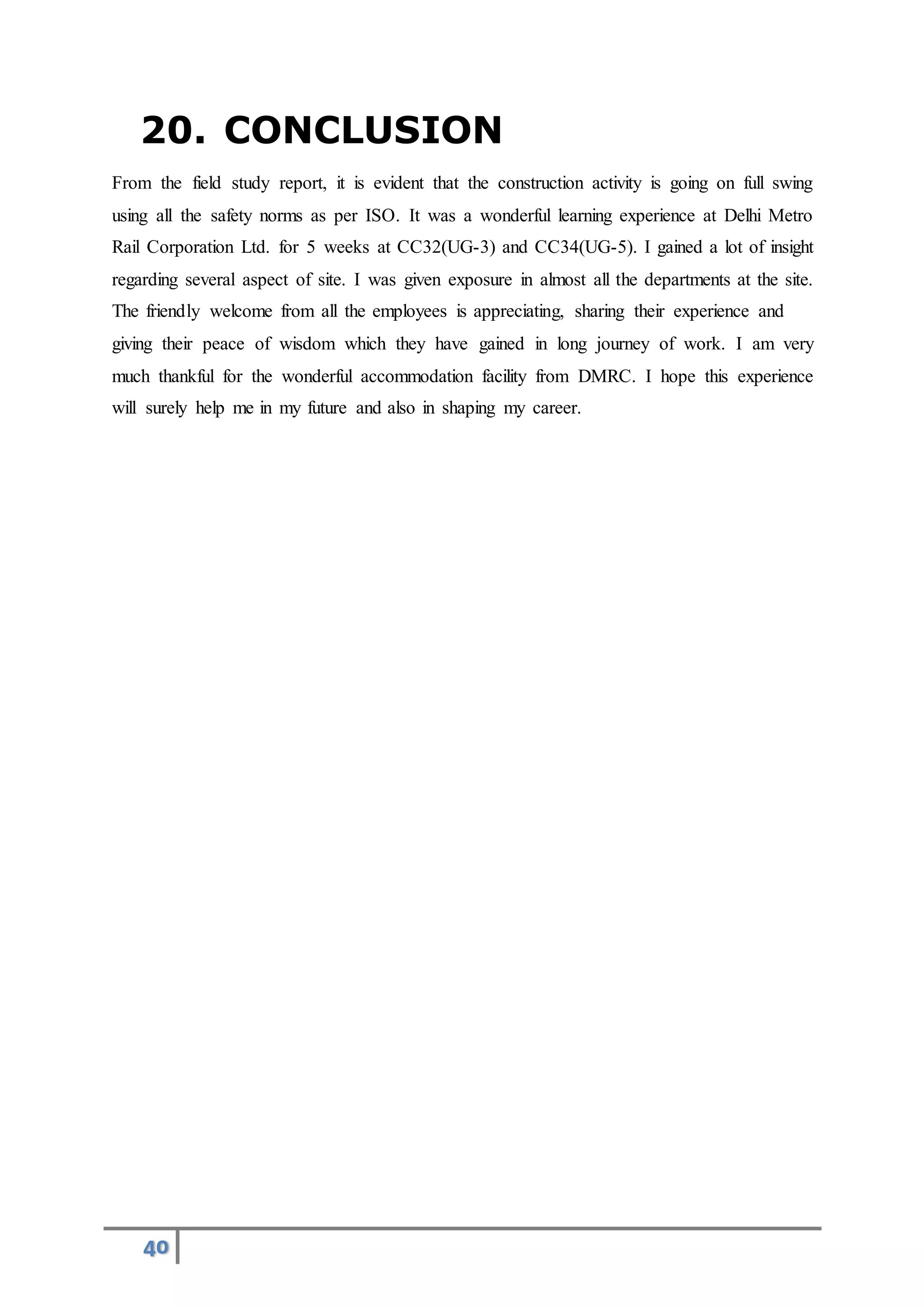 40
20. CONCLUSION
From the field study report, it is evident that the construction activity is going on full swing
using all the safety norms as per ISO. It was a wonderful learning experience at Delhi Metro
Rail Corporation Ltd. for 5 weeks at CC32(UG-3) and CC34(UG-5). I gained a lot of insight
regarding several aspect of site. I was given exposure in almost all the departments at the site.
The friendly welcome from all the employees is appreciating, sharing their experience and
giving their peace of wisdom which they have gained in long journey of work. I am very
much thankful for the wonderful accommodation facility from DMRC. I hope this experience
will surely help me in my future and also in shaping my career.
 