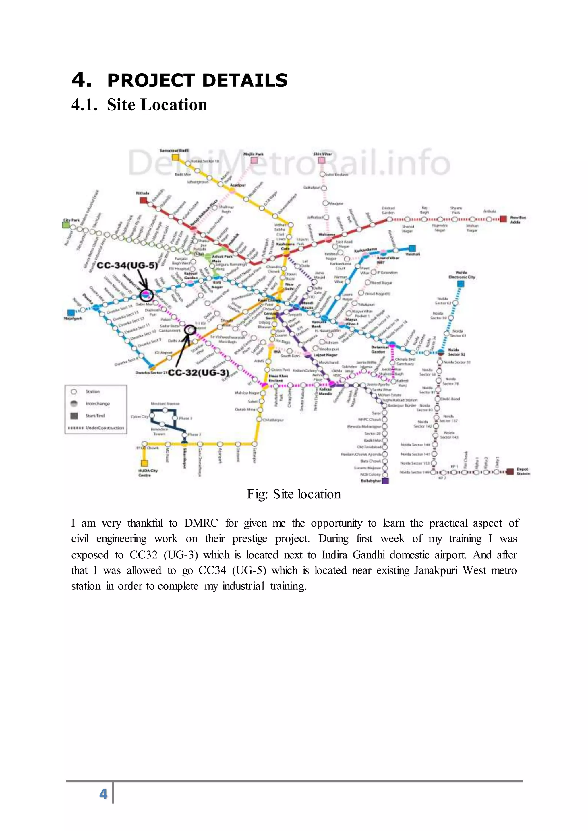 4
4. PROJECT DETAILS
4.1. Site Location
Fig: Site location
I am very thankful to DMRC for given me the opportunity to learn the practical aspect of
civil engineering work on their prestige project. During first week of my training I was
exposed to CC32 (UG-3) which is located next to Indira Gandhi domestic airport. And after
that I was allowed to go CC34 (UG-5) which is located near existing Janakpuri West metro
station in order to complete my industrial training.
 