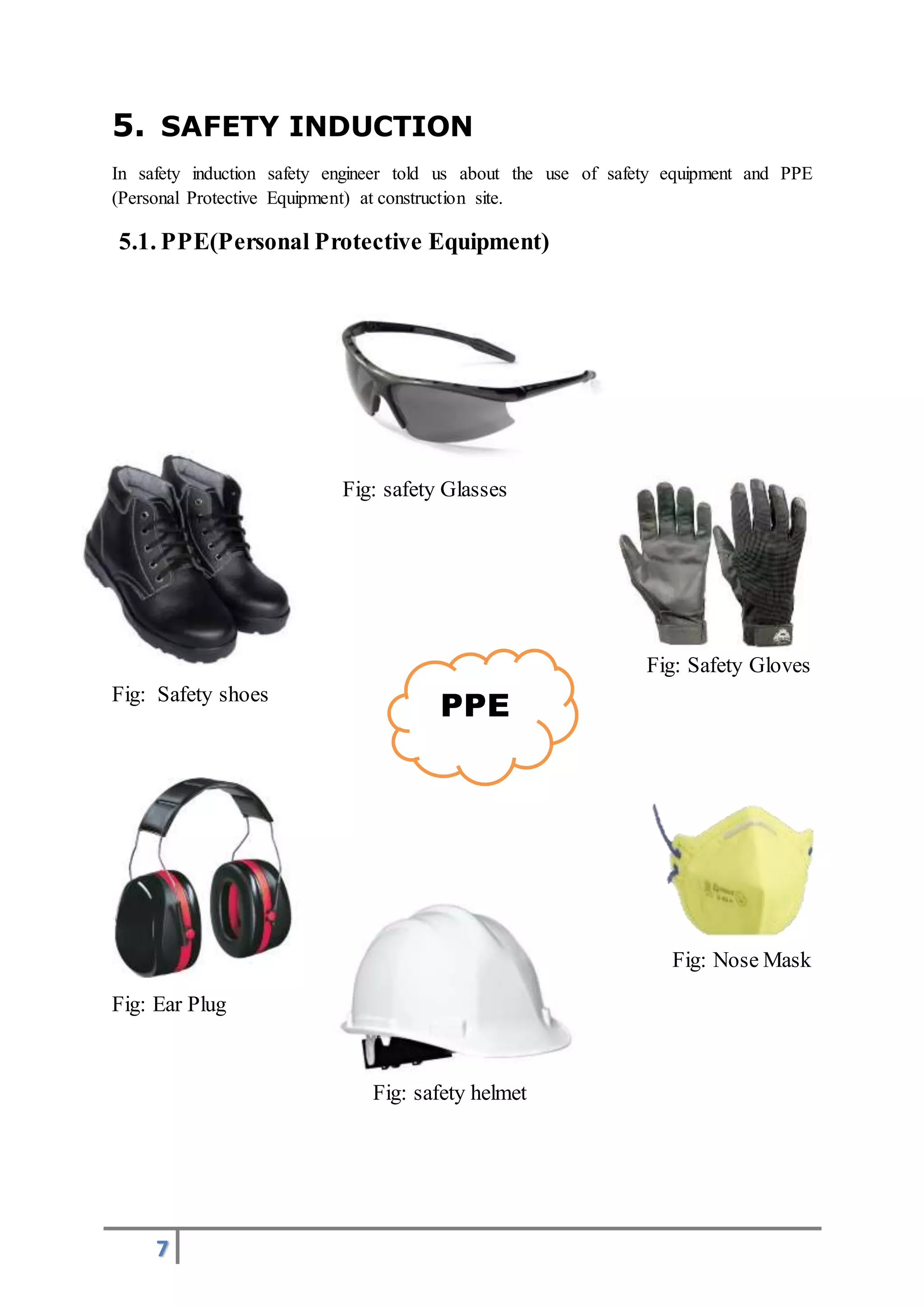 7
PPE
5. SAFETY INDUCTION
In safety induction safety engineer told us about the use of safety equipment and PPE
(Personal Protective Equipment) at construction site.
5.1. PPE(Personal Protective Equipment)
Fig: safety Glasses
Fig: Safety Gloves
Fig: Safety shoes
Fig: Nose Mask
Fig: Ear Plug
Fig: safety helmet
 