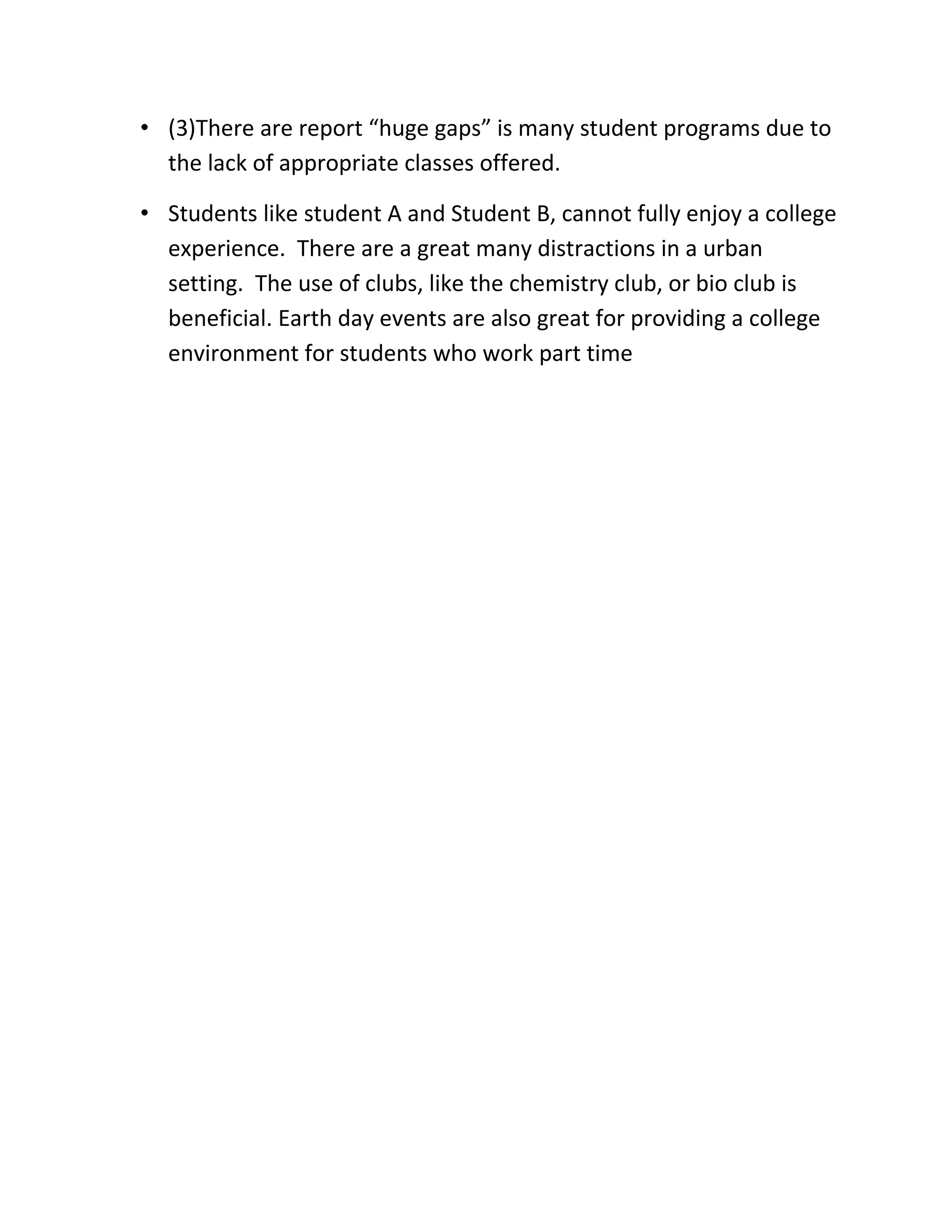 • (3)There are report “huge gaps” is many student programs due to
  the lack of appropriate classes offered.

• Students like student A and Student B, cannot fully enjoy a college
  experience. There are a great many distractions in a urban
  setting. The use of clubs, like the chemistry club, or bio club is
  beneficial. Earth day events are also great for providing a college
  environment for students who work part time
 