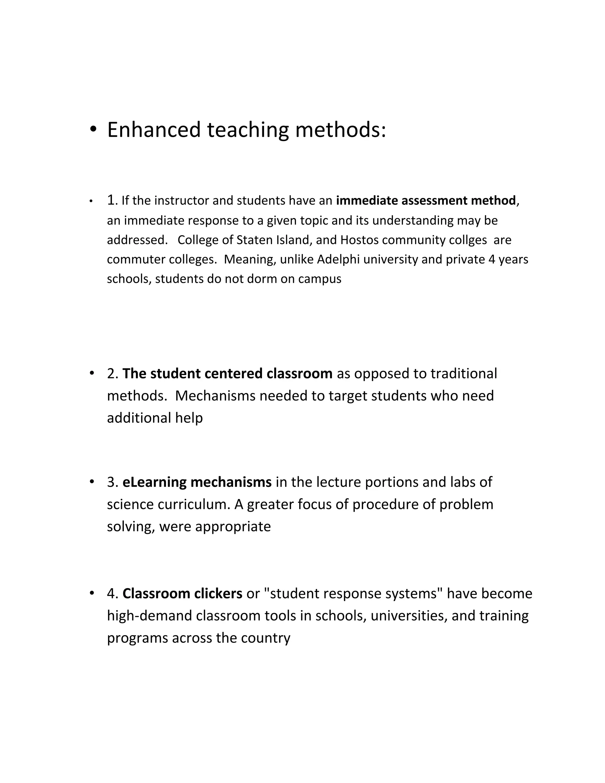 • Enhanced teaching methods:

•   1. If the instructor and students have an immediate assessment method,
    an immediate response to a given topic and its understanding may be
    addressed. College of Staten Island, and Hostos community collges are
    commuter colleges. Meaning, unlike Adelphi university and private 4 years
    schools, students do not dorm on campus




• 2. The student centered classroom as opposed to traditional
  methods. Mechanisms needed to target students who need
  additional help



• 3. eLearning mechanisms in the lecture portions and labs of
  science curriculum. A greater focus of procedure of problem
  solving, were appropriate



• 4. Classroom clickers or "student response systems" have become
  high-demand classroom tools in schools, universities, and training
  programs across the country
 