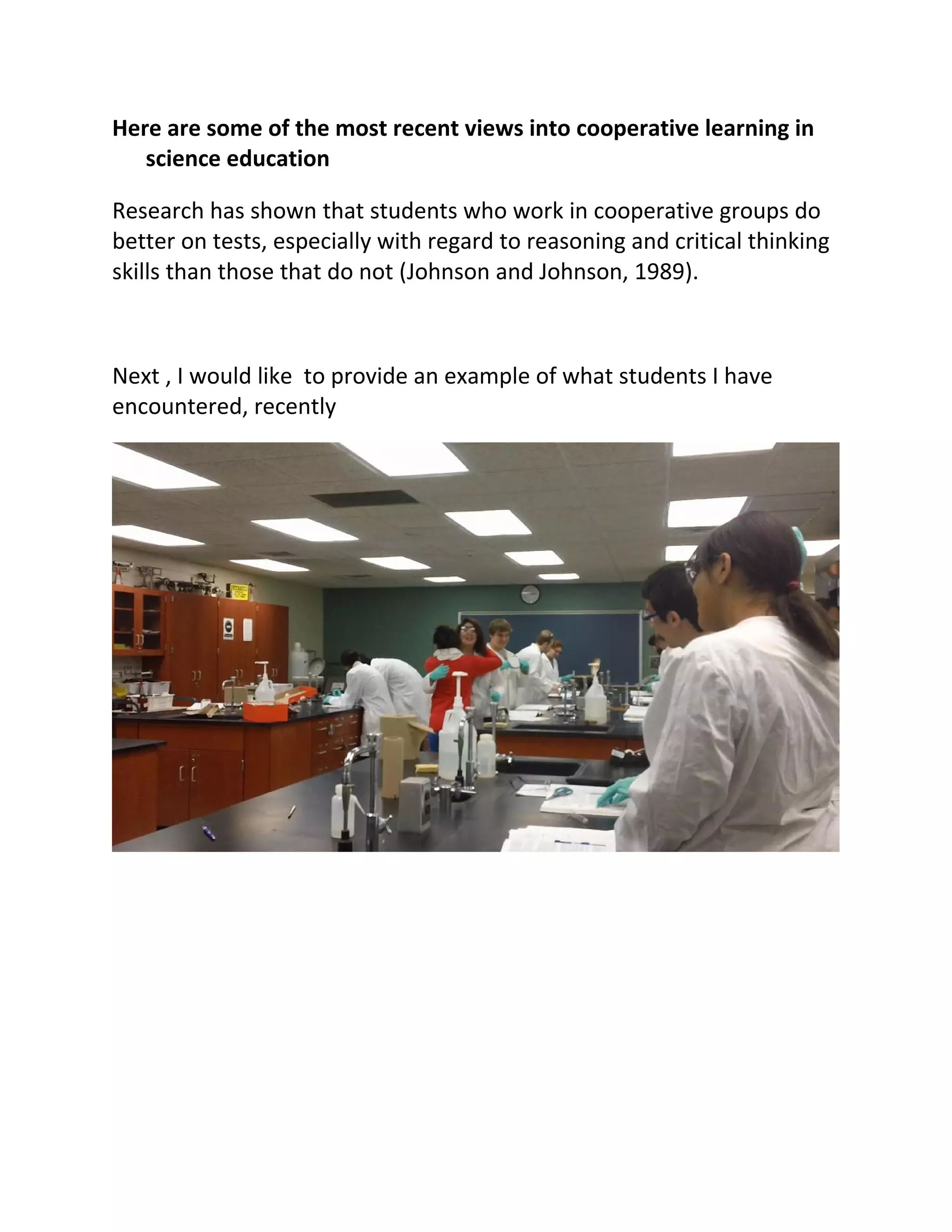 Here are some of the most recent views into cooperative learning in
   science education

Research has shown that students who work in cooperative groups do
better on tests, especially with regard to reasoning and critical thinking
skills than those that do not (Johnson and Johnson, 1989).



Next , I would like to provide an example of what students I have
encountered, recently
 