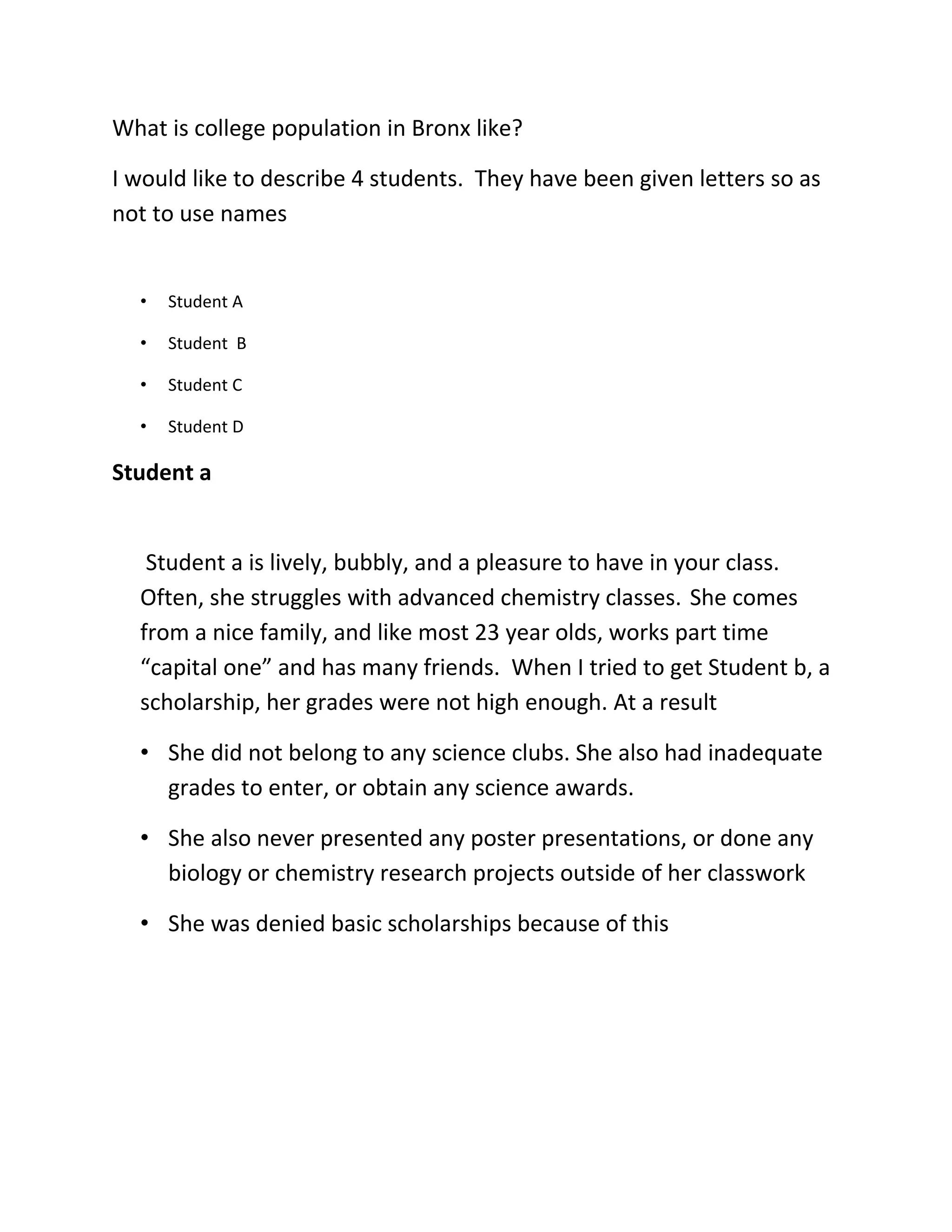 What is college population in Bronx like?

I would like to describe 4 students. They have been given letters so as
not to use names


  •   Student A

  •   Student B

  •   Student C

  •   Student D

Student a


   Student a is lively, bubbly, and a pleasure to have in your class.
  Often, she struggles with advanced chemistry classes. She comes
  from a nice family, and like most 23 year olds, works part time
  “capital one” and has many friends. When I tried to get Student b, a
  scholarship, her grades were not high enough. At a result

  • She did not belong to any science clubs. She also had inadequate
    grades to enter, or obtain any science awards.

  • She also never presented any poster presentations, or done any
    biology or chemistry research projects outside of her classwork

  • She was denied basic scholarships because of this
 