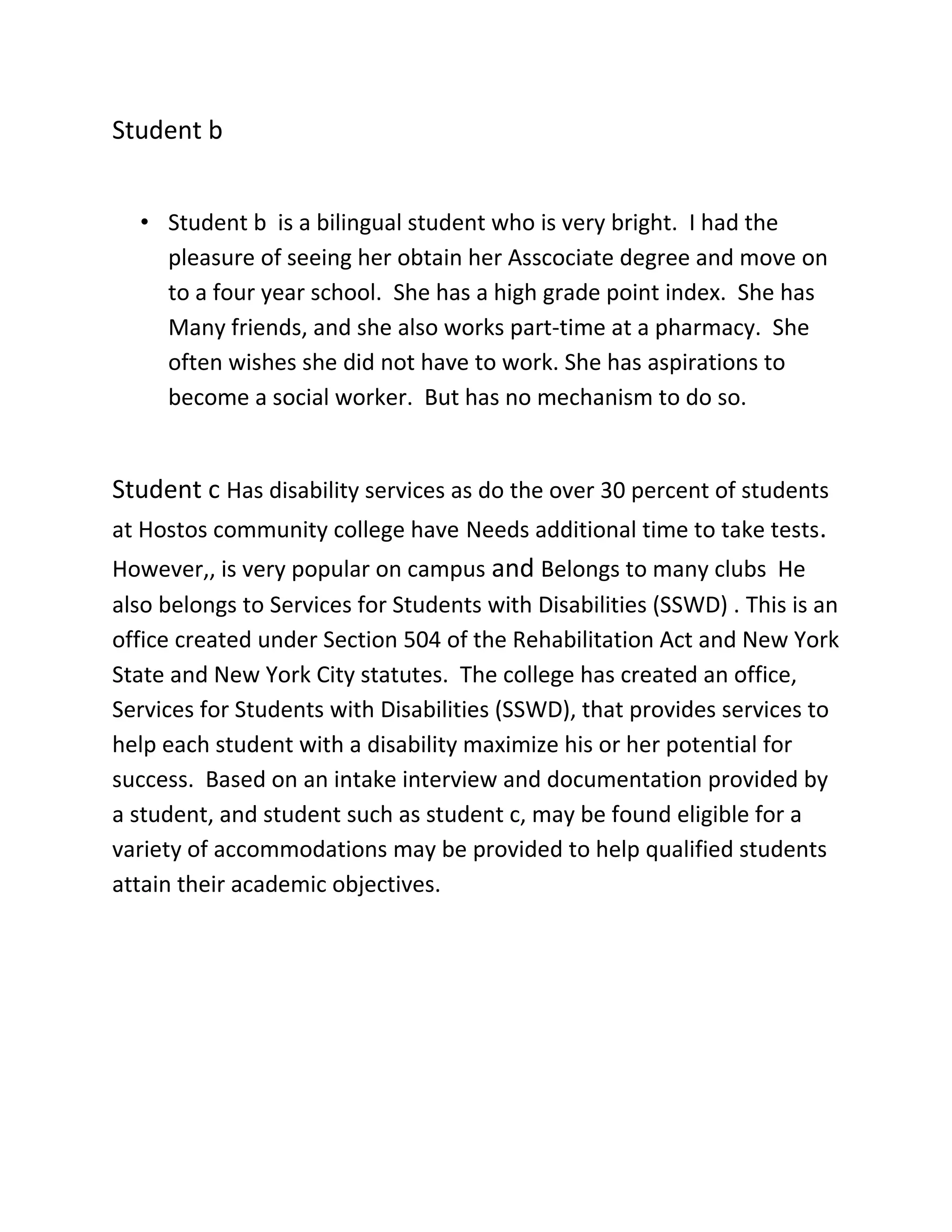 Student b


  • Student b is a bilingual student who is very bright. I had the
    pleasure of seeing her obtain her Asscociate degree and move on
    to a four year school. She has a high grade point index. She has
    Many friends, and she also works part-time at a pharmacy. She
    often wishes she did not have to work. She has aspirations to
    become a social worker. But has no mechanism to do so.


Student c Has disability services as do the over 30 percent of students
at Hostos community college have Needs additional time to take tests.
However,, is very popular on campus and Belongs to many clubs He
also belongs to Services for Students with Disabilities (SSWD) . This is an
office created under Section 504 of the Rehabilitation Act and New York
State and New York City statutes. The college has created an office,
Services for Students with Disabilities (SSWD), that provides services to
help each student with a disability maximize his or her potential for
success. Based on an intake interview and documentation provided by
a student, and student such as student c, may be found eligible for a
variety of accommodations may be provided to help qualified students
attain their academic objectives.
 