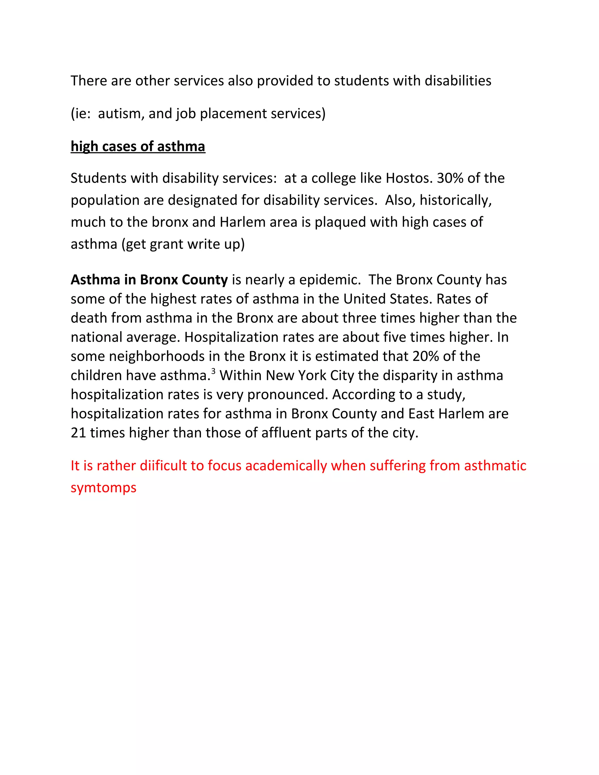 There are other services also provided to students with disabilities

(ie: autism, and job placement services)

high cases of asthma

Students with disability services: at a college like Hostos. 30% of the
population are designated for disability services. Also, historically,
much to the bronx and Harlem area is plaqued with high cases of
asthma (get grant write up)

Asthma in Bronx County is nearly a epidemic. The Bronx County has
some of the highest rates of asthma in the United States. Rates of
death from asthma in the Bronx are about three times higher than the
national average. Hospitalization rates are about five times higher. In
some neighborhoods in the Bronx it is estimated that 20% of the
children have asthma.3 Within New York City the disparity in asthma
hospitalization rates is very pronounced. According to a study,
hospitalization rates for asthma in Bronx County and East Harlem are
21 times higher than those of affluent parts of the city.

It is rather diificult to focus academically when suffering from asthmatic
symtomps
 