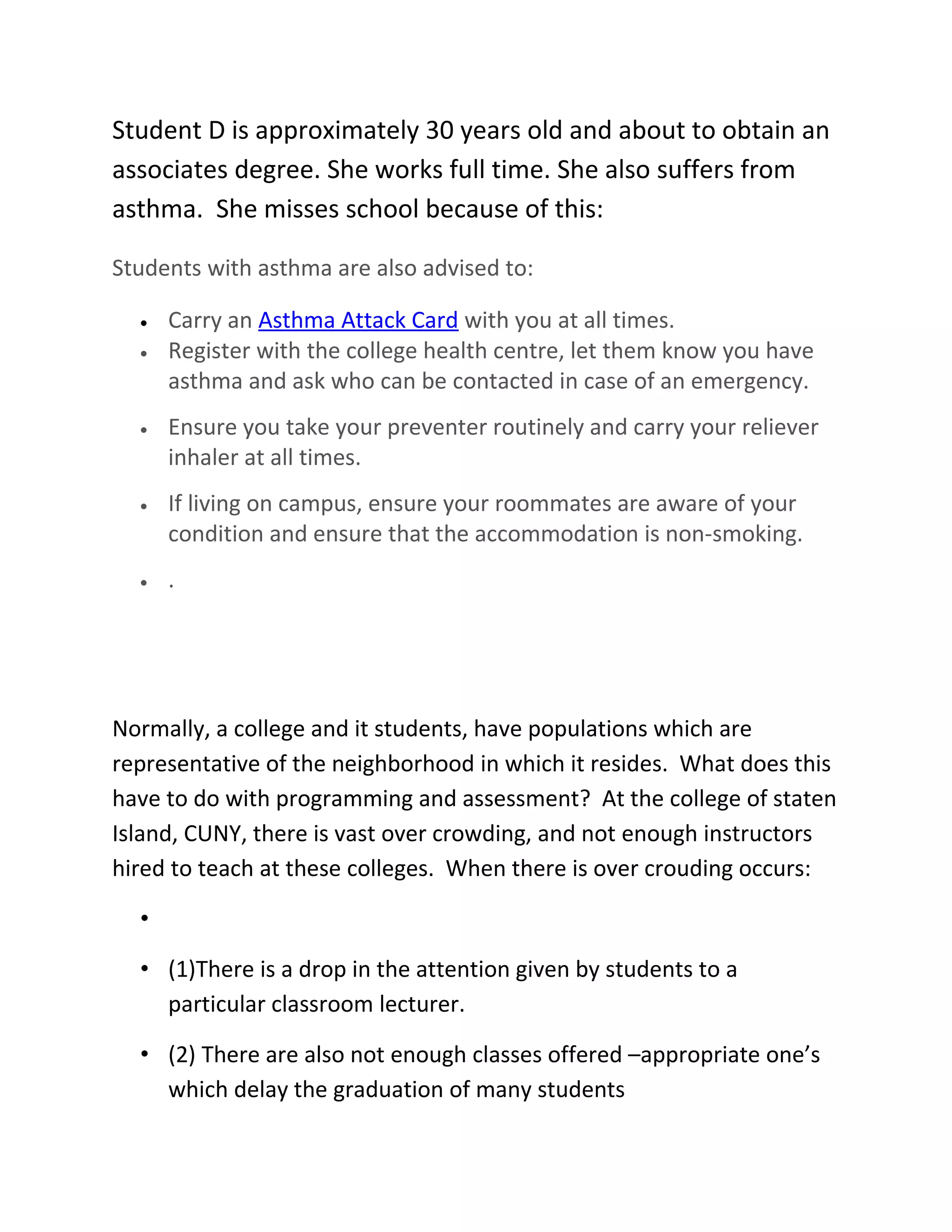 Student D is approximately 30 years old and about to obtain an
associates degree. She works full time. She also suffers from
asthma. She misses school because of this:

Students with asthma are also advised to:

  •   Carry an Asthma Attack Card with you at all times.
  •   Register with the college health centre, let them know you have
      asthma and ask who can be contacted in case of an emergency.
  •   Ensure you take your preventer routinely and carry your reliever
      inhaler at all times.
  •   If living on campus, ensure your roommates are aware of your
      condition and ensure that the accommodation is non-smoking.
  •   .




Normally, a college and it students, have populations which are
representative of the neighborhood in which it resides. What does this
have to do with programming and assessment? At the college of staten
Island, CUNY, there is vast over crowding, and not enough instructors
hired to teach at these colleges. When there is over crouding occurs:

  •

  • (1)There is a drop in the attention given by students to a
    particular classroom lecturer.

  • (2) There are also not enough classes offered –appropriate one’s
    which delay the graduation of many students
 