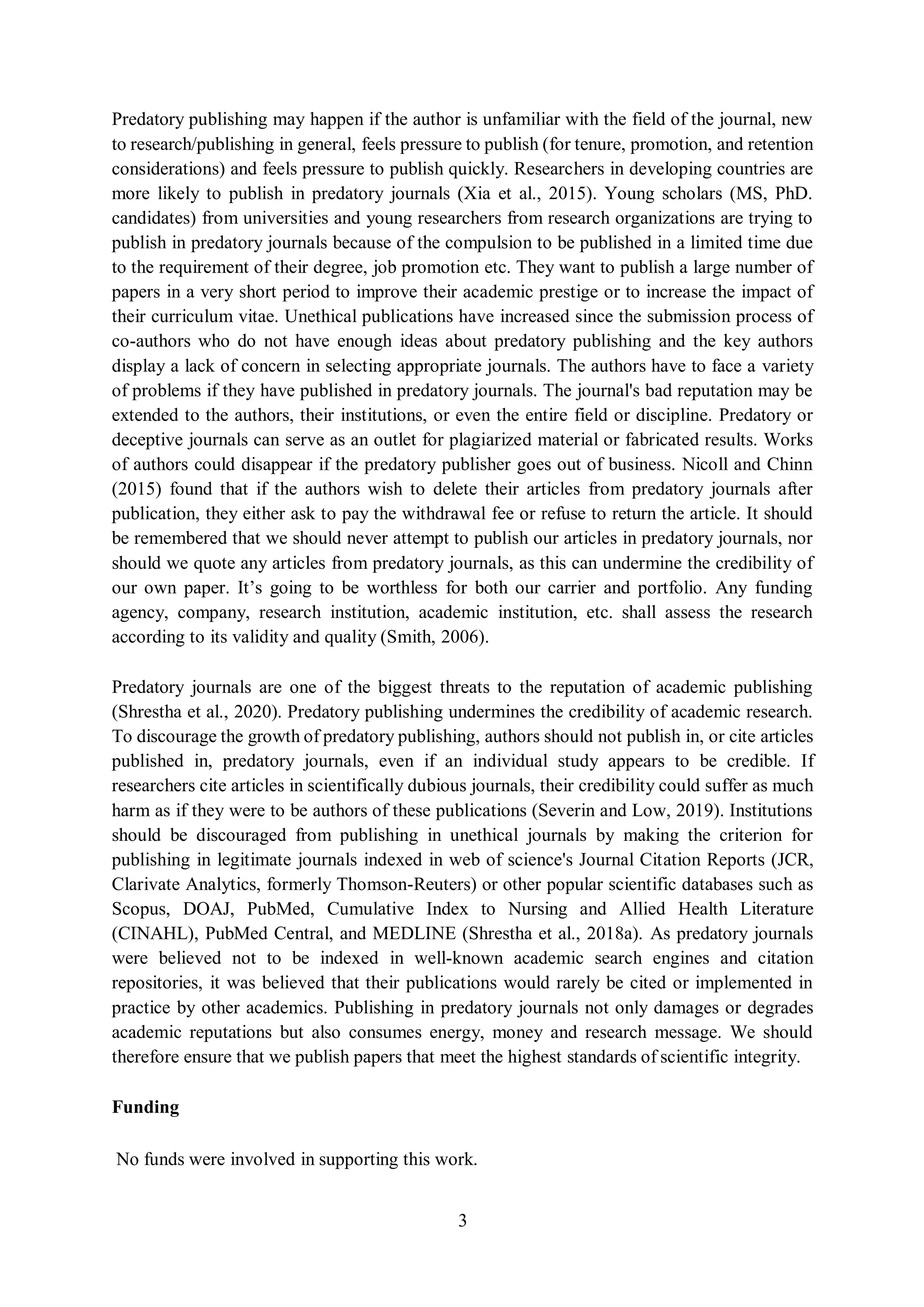 3
Predatory publishing may happen if the author is unfamiliar with the field of the journal, new
to research/publishing in general, feels pressure to publish (for tenure, promotion, and retention
considerations) and feels pressure to publish quickly. Researchers in developing countries are
more likely to publish in predatory journals (Xia et al., 2015). Young scholars (MS, PhD.
candidates) from universities and young researchers from research organizations are trying to
publish in predatory journals because of the compulsion to be published in a limited time due
to the requirement of their degree, job promotion etc. They want to publish a large number of
papers in a very short period to improve their academic prestige or to increase the impact of
their curriculum vitae. Unethical publications have increased since the submission process of
co-authors who do not have enough ideas about predatory publishing and the key authors
display a lack of concern in selecting appropriate journals. The authors have to face a variety
of problems if they have published in predatory journals. The journal's bad reputation may be
extended to the authors, their institutions, or even the entire field or discipline. Predatory or
deceptive journals can serve as an outlet for plagiarized material or fabricated results. Works
of authors could disappear if the predatory publisher goes out of business. Nicoll and Chinn
(2015) found that if the authors wish to delete their articles from predatory journals after
publication, they either ask to pay the withdrawal fee or refuse to return the article. It should
be remembered that we should never attempt to publish our articles in predatory journals, nor
should we quote any articles from predatory journals, as this can undermine the credibility of
our own paper. It’s going to be worthless for both our carrier and portfolio. Any funding
agency, company, research institution, academic institution, etc. shall assess the research
according to its validity and quality (Smith, 2006).
Predatory journals are one of the biggest threats to the reputation of academic publishing
(Shrestha et al., 2020). Predatory publishing undermines the credibility of academic research.
To discourage the growth of predatory publishing, authors should not publish in, or cite articles
published in, predatory journals, even if an individual study appears to be credible. If
researchers cite articles in scientifically dubious journals, their credibility could suffer as much
harm as if they were to be authors of these publications (Severin and Low, 2019). Institutions
should be discouraged from publishing in unethical journals by making the criterion for
publishing in legitimate journals indexed in web of science's Journal Citation Reports (JCR,
Clarivate Analytics, formerly Thomson-Reuters) or other popular scientific databases such as
Scopus, DOAJ, PubMed, Cumulative Index to Nursing and Allied Health Literature
(CINAHL), PubMed Central, and MEDLINE (Shrestha et al., 2018a). As predatory journals
were believed not to be indexed in well-known academic search engines and citation
repositories, it was believed that their publications would rarely be cited or implemented in
practice by other academics. Publishing in predatory journals not only damages or degrades
academic reputations but also consumes energy, money and research message. We should
therefore ensure that we publish papers that meet the highest standards of scientific integrity.
Funding
No funds were involved in supporting this work.
 