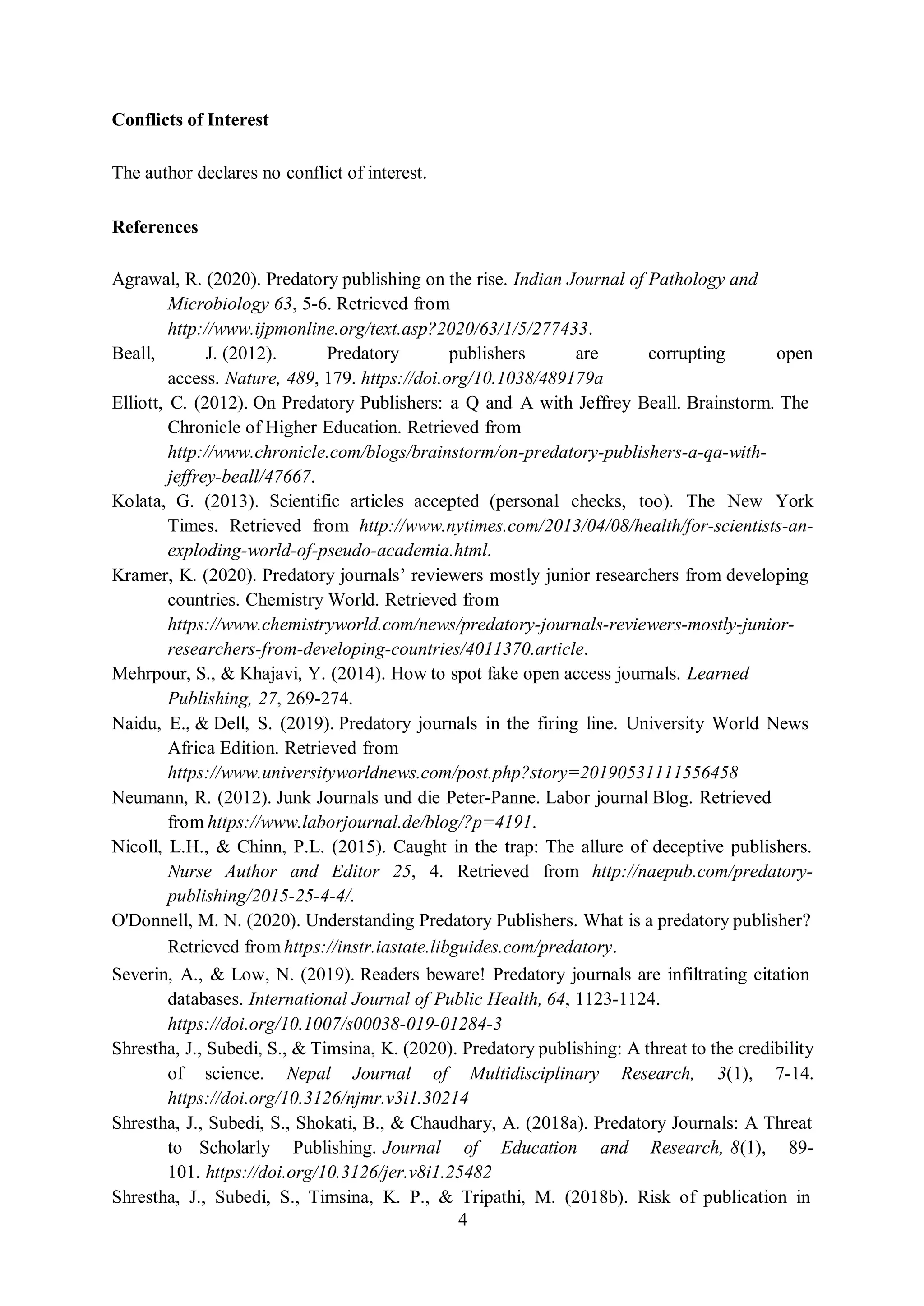 4
Conflicts of Interest
The author declares no conflict of interest.
References
Agrawal, R. (2020). Predatory publishing on the rise. Indian Journal of Pathology and
Microbiology 63, 5-6. Retrieved from
http://www.ijpmonline.org/text.asp?2020/63/1/5/277433.
Beall, J. (2012). Predatory publishers are corrupting open
access. Nature, 489, 179. https://doi.org/10.1038/489179a
Elliott, C. (2012). On Predatory Publishers: a Q and A with Jeffrey Beall. Brainstorm. The
Chronicle of Higher Education. Retrieved from
http://www.chronicle.com/blogs/brainstorm/on-predatory-publishers-a-qa-with-
jeffrey-beall/47667.
Kolata, G. (2013). Scientific articles accepted (personal checks, too). The New York
Times. Retrieved from http://www.nytimes.com/2013/04/08/health/for-scientists-an-
exploding-world-of-pseudo-academia.html.
Kramer, K. (2020). Predatory journals’ reviewers mostly junior researchers from developing
countries. Chemistry World. Retrieved from
https://www.chemistryworld.com/news/predatory-journals-reviewers-mostly-junior-
researchers-from-developing-countries/4011370.article.
Mehrpour, S., & Khajavi, Y. (2014). How to spot fake open access journals. Learned
Publishing, 27, 269-274.
Naidu, E., & Dell, S. (2019). Predatory journals in the firing line. University World News
Africa Edition. Retrieved from
https://www.universityworldnews.com/post.php?story=20190531111556458
Neumann, R. (2012). Junk Journals und die Peter-Panne. Labor journal Blog. Retrieved
from https://www.laborjournal.de/blog/?p=4191.
Nicoll, L.H., & Chinn, P.L. (2015). Caught in the trap: The allure of deceptive publishers.
Nurse Author and Editor 25, 4. Retrieved from http://naepub.com/predatory-
publishing/2015-25-4-4/.
O'Donnell, M. N. (2020). Understanding Predatory Publishers. What is a predatory publisher?
Retrieved from https://instr.iastate.libguides.com/predatory.
Severin, A., & Low, N. (2019). Readers beware! Predatory journals are infiltrating citation
databases. International Journal of Public Health, 64, 1123-1124.
https://doi.org/10.1007/s00038-019-01284-3
Shrestha, J., Subedi, S., & Timsina, K. (2020). Predatory publishing: A threat to the credibility
of science. Nepal Journal of Multidisciplinary Research, 3(1), 7-14.
https://doi.org/10.3126/njmr.v3i1.30214
Shrestha, J., Subedi, S., Shokati, B., & Chaudhary, A. (2018a). Predatory Journals: A Threat
to Scholarly Publishing. Journal of Education and Research, 8(1), 89-
101. https://doi.org/10.3126/jer.v8i1.25482
Shrestha, J., Subedi, S., Timsina, K. P., & Tripathi, M. (2018b). Risk of publication in
 