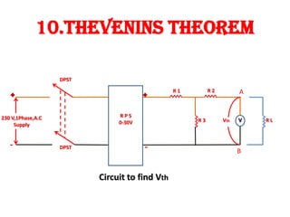 10.THEVENINS THEOREM
230 V,1Phase,A.C
Supply
DPST
DPST
R P S
0-30V
R 1 R 2
R 3 Vth R L
Circuit to find Vth
A
B
 