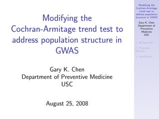 Modifying the
                                      Cochran-Armitage
                                         trend test to
                                      address population

        Modifying the                 structure in GWAS

                                        Gary K. Chen
                                        Department of

Cochran-Armitage trend test to           Preventive
                                          Medicine
                                            USC

address population structure in       1. Background

                                      2. Proposed
           GWAS                       Method

                                      3. Simulations




           Gary K. Chen
  Department of Preventive Medicine
                USC


          August 25, 2008
 