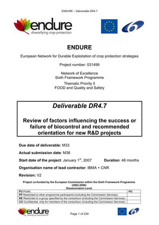 ENDURE – Deliverable DR4.7
Page 1 of 234
ENDURE
European Network for Durable Exploitation of crop protection strategies
Project number: 031499
Network of Excellence
Sixth Framework Programme
Thematic Priority 5
FOOD and Quality and Safety
Deliverable DR4.7
Review of factors influencing the success or
failure of biocontrol and recommended
orientation for new R&D projects
Due date of deliverable: M33
Actual submission date: M36
Start date of the project: January 1st
, 2007 Duration: 48 months
Organisation name of lead contractor: IBMA + CNR
Revision: V2
Project co-funded by the European Commission within the Sixth Framework Programme
(2002-2006)
Dissemination Level
PU Public PU
PP Restricted to other programme participants (including the Commission Services)
RE Restricted to a group specified by the consortium (including the Commission Services)
CO Confidential, only for members of the consortium (including the Commission Services)
 