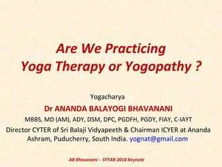 Are We Practicing
Yoga Therapy or Yogopathy ?
Yogacharya
Dr ANANDA BALAYOGI BHAVANANI
MBBS, MD (AM), ADY, DSM, DPC, PGDFH, PGDY, FIAY, C-IAYT
Director CYTER of Sri Balaji Vidyapeeth & Chairman ICYER at Ananda
Ashram, Puducherry, South India. yognat@gmail.com
AB Bhavanani - SYTAR 2018 Keynote
 