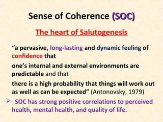 Sense of Coherence (SOC)(SOC)
The heart of Salutogenesis
“a pervasive, long-lasting and dynamic feeling of
confidence that
one’s internal and external environments are
predictable and that
there is a high probability that things will work out
as well as can be expected” (Antonovsky, 1979)
 SOC has strong positive correlations to perceived
health, mental health, and quality of life.
 