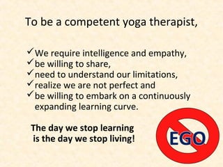 To be a competent yoga therapist,
We require intelligence and empathy,
be willing to share,
need to understand our limitations,
realize we are not perfect and
be willing to embark on a continuously
expanding learning curve.
The day we stop learning
is the day we stop living!
 