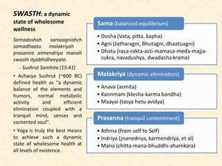 SWASTH: a dynamic
state of wholesome
wellness
Samadoshah samaagnishch
samadhaatu malakriyah
prasanna atmendriya manah
swasth ityabhidheeyate.
- Sushrut Samhita (15:41)
• Acharya Sushrut (~600 BC)
defined health as “a dynamic
balance of the elements and
humors, normal metabolic
activity and efficient
elimination coupled with a
tranquil mind, senses and
contented soul”.
• Yoga is truly the best means
to achieve such a dynamic
state of wholesome health at
all levels of existence.
 