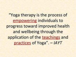 “Yoga therapy is the process of
empowering individuals to
progress toward improved health
and wellbeing through the
application of the teachings and
practices of Yoga”. – IAYT
 