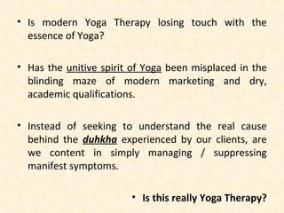 • Is modern Yoga Therapy losing touch with the
essence of Yoga?
• Has the unitive spirit of Yoga been misplaced in the
blinding maze of modern marketing and dry,
academic qualifications.
• Instead of seeking to understand the real cause
behind the duhkha experienced by our clients, are
we content in simply managing / suppressing
manifest symptoms.
• Is this really Yoga Therapy?
 