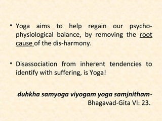 • Yoga aims to help regain our psycho-
physiological balance, by removing the root
cause of the dis-harmony.
• Disassociation from inherent tendencies to
identify with suffering, is Yoga!
duhkha samyoga viyogam yoga samjnitham-
Bhagavad-Gita VI: 23.
 