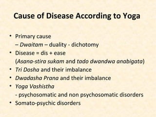 Cause of Disease According to Yoga
• Primary cause
– Dwaitam – duality - dichotomy
• Disease = dis + ease
(Asana-stira sukam and tado dwandwa anabigata)
• Tri Dosha and their imbalance
• Dwadasha Prana and their imbalance
• Yoga Vashistha
- psychosomatic and non psychosomatic disorders
• Somato-psychic disorders
 