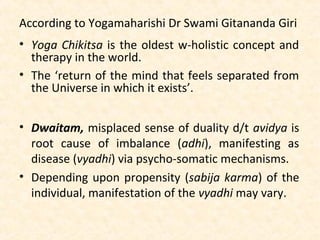 According to Yogamaharishi Dr Swami Gitananda Giri
• Yoga Chikitsa is the oldest w-holistic concept and
therapy in the world.
• The ‘return of the mind that feels separated from
the Universe in which it exists’.
• Dwaitam, misplaced sense of duality d/t avidya is
root cause of imbalance (adhi), manifesting as
disease (vyadhi) via psycho-somatic mechanisms.
• Depending upon propensity (sabija karma) of the
individual, manifestation of the vyadhi may vary.
 