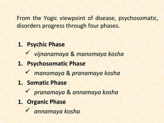 From the Yogic viewpoint of disease, psychosomatic,
disorders progress through four phases.
1. Psychic Phase
 vijnanamaya & manomaya kosha
1. Psychosomatic Phase
 manomaya & pranamaya kosha
1. Somatic Phase
 pranamaya & annamaya kosha
1. Organic Phase
 annamaya kosha
 